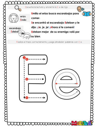 Escucha la lectura y encierra la E-e de rojo.
Emilio el erizo busca escarabajos para
comer.
Se encontró al escarabajo Esteban y le
dijo: ¡Je, je, je! ¡Ahora sí te comeré!
Esteban mejor de su enemigo voló por
su bien.
erizo
Emilio
escarabajo
Esteban
Realiza el trazo correctamente y pega alrededor palabras con E-e.
 