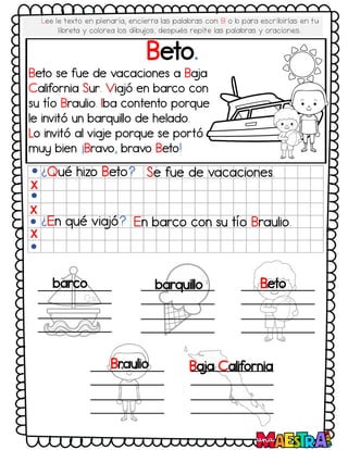 Beto.
¿Qué hizo Beto? Se fue de vacaciones.
¿En qué via
jó? En barco con su tío Braulio.
X
X
X
barco barquillo Beto
Braulio Ba
ja California
Beto se fue de vacaciones a Ba
ja
California Sur. Via
jó en barco con
su tío Braulio. Iba contento porque
le invitó un barquillo de helado.
Lo invitó al via
je porque se portó
muy bien ¡Bravo, bravo Beto!
Lee le texto en plenaria, encierra las palabras con B o b para escribirlas en tu
libreta y colorea los dibujos, después repite las palabras y oraciones.
 