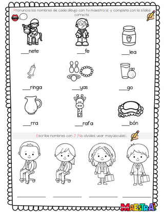Pronuncia los nombres de cada dibujo con tu maestro(a) y completa con la sílaba
correcta.
___nete ___fe ___lea
___ringa ___yas ___go
___rra ___rafa ___bón
Escribe nombres con J (No olvides usar mayúsculas).
 