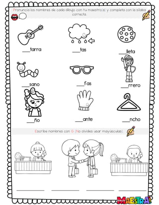 Pronuncia los nombres de cada dibujo con tu maestro(a) y completa con la sílaba
correcta.
___tarra ___tas ___lleta
___sano ___fas ___rrero
___ño ___ante ___ncho
Escribe nombres con G (No olvides usar mayúsculas).
 
