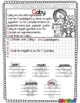 Gaby.
¿Dónde vive Gaby? En Guadala
jara.
¿Qué le regaló a su tío? Gomitas.
X
X
X
gato regalo gomitas
gua
jolote Gaby
Gaby es una niña agradable.
Vive en Guadala
jara y tiene un gato
juguetón. Su tío Gonzalo le llevó un
gua
jolote para que jugaran juntos.
Gaby le regaló gomitas a su tío
Gonzalo en agradecimiento.
¡Qué linda es Gaby!
Lee le texto en plenaria, encierra las palabras con G o g para escribirlas en tu
libreta y colorea los dibujos, después repite las palabras y oraciones.
 
