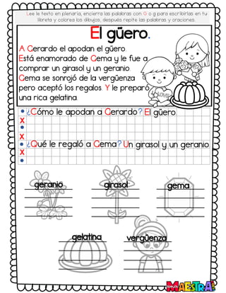 El güero.
¿Cómo le apodan a Gerardo? El güero.
¿Qué le regaló a Gema? Un girasol y un geranio.
X
X
X
geranio girasol gema
gelatina vergüenza
A Gerardo el apodan el güero.
Está enamorado de Gema y le fue a
comprar un girasol y un geranio.
Gema se sonro
jó de la vergüenza
pero aceptó los regalos. Y le preparó
una rica gelatina.
Lee le texto en plenaria, encierra las palabras con G o g para escribirlas en tu
libreta y colorea los dibujos, después repite las palabras y oraciones.
 