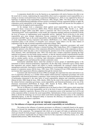 The Influence of Corporate Governance…
www.ijbmi.org 2 | Page
A corporation should able to run the function as an organization with motive business also able to run
the social role in society, implementing the responsibility ethics (such as corporation social responsibility) as a
strategy to increase social performance from corporation (Handajaniet al., 2014). It was supported by theory of
legitimacy in applying social responsibility (O’Donovan, 2002; Deegan, 2006). This theory shows the certain
aspect from transformational leadership will have positive correlations with the corporation abilities to apply the
corporation social responsibility in the strategic activity. Accomplishing profit still become the first purpose of
corporation from the applied social responsibility.
At the strategic level, a corporation which applied social responsibility can be seen from the
perspective theory resource-based-view (RBV) (Post, Preston &Sauter-Sachs, 2002; Neville et al., 2005).
McWilliams & Siegel (2001) used RBV which is connected with Theory-of-the-firm in formatting model
“maximizing profit” social responsibility. In this model, the corporation manager analyzed cost-benefit to decide
the level of resource in implementing social responsible activity. Applying Theory-of-the-firm in the social
responsibility give some strategic implications become component of integral strategy differentiation of
corporation and RBV logic on the social responsibility which probably make the corporation has model invest
of social responsibility among corporation and industry (McWilliams et al., 2006). Responsibility of social
corporation policy as the resource of intangible asset relational capital which is be the value relation of
corporation with the side of external corporation (stakeholder) (Daum, 2005).
Specific empirical experiment examined the relation/influence corporation governance and social
responsibility through the relative efficiency is limited (Greiling, 2006; Nanka-Bruce, 2011). It happens because
a different opinions is the efficiency of the corporation affected by internal factor of the corporation or there is
an external factor which also play a role in maximizing the operation level of the corporation (Berle& Means,
1932; Demsetz, 1983; and Demsetz& Lehn, 1985). Fact shows that a modern corporation operating the large
industrial environment even the border among countries, so that the internal-external corporationlimits become
very thin in differences. Also the stakeholders-agency who are more critical in behaving operation corporation
such as, product quality, service, eco-labeling, open information corporation, etc. that’s why, a corporation
should be struggle to solve and balanced this multiple-stakeholder claim.
Instrumental stakeholder theory stated that satisfied of various groups of stakeholder-agency is the
instrument to achieve financial performance organization. On the other hand, stakeholder-agency theory stated
that negotiation and contract implicit and explicit to decide conditionally the reciprocal relation between
management-stakeholder functioned as monitoring mechanism to avoid manager replaced his attention from the
purpose of corporation money (Hill & Jones, 1992; Jones 1995). Freeman & Evan (1990) stated that manager
can increase their organization efficiency adaptation through the external claim.
Consistent with what Freeman & Evan (1990) was thought, this experiment has main motivation to use
size of corporation efficiency as a variable which mediate relation between corporation governance and social
responsibility with financial performance corporation. Some research has shown that financial performance (one
of performance dimension) is the main factor of social responsibility adoption and corporation governance
(Bansal & Roth, 2000; Haigh & Jones, 2006; Juholin, 2004), but the result of the research is not able to explain
the relation between corporation governance, social responsibility, and financial performance yet as one of the
dimension measurement (McWilliams & Siegel, 2001; Kramer & Porter, 2006). It shows the research
probability by inserting efficiency variable as meditation variable.
The use of efficiency as variable meditation also to be based on Hart (1995) opinion which stated that
for certain corporation, the social responsibility can be in the form of source or capability which aimed to the
continuous competitive superiority. Because of the use of corporation source at the maximum level will be end
at the corporation ability to increase the social responsibility. Optimalization of those sources needs managerial
ability to decide the technology use ad invest which needs before deciding allocation source to the corporation
stakeholder-agency, so that the managerial ability in maximize the efficiency of corporation source use will
affect the financial performance corporation.
II. REVIEW OF THEORY AND HYPOTHESIS
2.1. The influence of corporate governance and social responsibility on workefficiency
The testing on the influence of corporate governance on efficiency is especially based on the agency
theory. It is because the management of the corporation has an important role in determining the level of the
efficiency of the corporation. The management side which act as an agent will make an operational decision
which give benefit for both principal’s importance and other stakeholders. The result of the research shows that
corporate governance significantly has an impact to the level of the corporation’s efficiency (Early, et al., 2004,
Kapopoulus&Lazeretou, 2006; Nanka-Bruce, 2001).
 