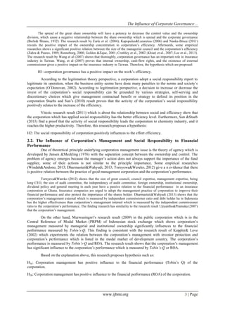 The Influence of Corporate Governance…
www.ijbmi.org 3 | Page
The spread of the great share ownership will have a potency to decrease the control value and the ownership
division, which cause a negative relationship between the share ownership which is spread and the corporate governance
(Berle& Means, 1932). The research result by Earle et al. (2004); Kapopulus&Lazaretou (2006) and Nanka-Bruce (2011)
reveals the positive impact of the ownership concentration to corporation’s efficiency. Afterwards, some empirical
researches shows a significant positive relation between the size of the managerial council and the corporation’s efficiency
(Zahra & Pearce, 1989; Renneborg, 2000; Golden &Zajac, 2001; Cruthley et al., 2002 ;Khiari et al., 2007; Lee et al., 2013).
The research result by Wang et al (2007) shows that thoroughly, corporation governance has an important role in insurance
industry in Taiwan. Wang, et al (2007) proves that internal ownership, cash-flow rights, and the existence of external
commissioner gives a positive impact on the insurance industry in Taiwan. Therefore, the hypothesis which are proposed:
H1: corporation governance has a positive impact on the work’s efficiency.
According to the legitimation theory perspective, a corporation adopt a social responsibility report to
legitimate its operation, when the business entity seems have done many penalties to the norms and society’s
expectation (O’Donovan, 2002). According to legitimation perspective, a decision to increase or decrease the
invest of the corporation’s social responsibility can be grounded by various strategies, self-serving and
discretionary choices which give management contractual benefit or strategy to defend its position in the
corporation Stuebs and Sun’s (2010) result proves that the activity of the corporation’s social responsibility
positively relates to the increase of the efficiency.
Vitezic research result (2011) which is about the relationship between social and efficiency show that
the corporation which has applied social responsibility has the better efficiency level. Furthermore, Sun &Stueb
(2013) find a proof that the activity of social responsibility leads the corporation to chemistry industry, and it
reaches the higher productivity. Therefore, this research proposes a hypothesis:
H2: The social responsibility of corporation positively influences to the effort efficiency.
2.2. The Influence of Corporation’s Management and Social Responsibility to Financial
Performance
One of theoretical principle underlying corporation management issue is the theory of agency which is
developed by Jansen &Meckling (1976) with the separation concept between the ownership and control. The
problem of agency emerges because the manager’s action does not always support the importance of the fund
supplier, some of their actions is not similar to the principle importance. Some empirical researches
(Windah&Andono, 2013; Dharmastuti&Wahyudi, 2013; Tornyewa&Wereko, 2012) give a n evidence that there
is positive relation between the practice of good management corporation and the corporation’s performance.
Tornyeva&Wareko (2012) shows that the size of great council, council expertise, management expertise, being
long CEO, the size of audit committee, the independency of audit committee, foreign ownership, institutional ownership,
dividend policy and general meeting in each year have a passive relation to the financial performance in an insurance
corporation at Ghana. Insurance companies are urged to adopt the management practice of corporation to improve their
financial performance and also protect the importance of the shares holder. Dharmastuti&Wahyudi (2013) shows that the
corporation’s management external which is measured by independent commissioner ratio and debt holder ha in Indonesia
has the higher effectiveness than corporation’s management internal which is measured by the independent commissioner
ratio to the corporation’s performance. The finding research has similarity to the research result Ujiyantho&Pramuka (2007)
that the corporation’s management.
On the other hand, Murwaningsri’s research result (2009) in the public corporation which is in the
Central Reference of Modal Market (PRPM) of Indonesian stock exchange which shows corporation’s
management measured by managerial and institutional ownership significantly influences to the financial
performance measured by Tobin’s-Q. This finding is consistent with the research result of Keppler& Love
(2002) which experiments the relation between the corporation’s management with investor protection and
corporation’s performance which is listed in the modal market of development country. The corporation’s
performance is measured by Tobin’s-Q and ROA. The research result shows that the corporation’s management
has significant influence to the corporation’s performance which is measured by Tobin’s-Q or ROA.
Based on the explanation above, this research proposes hypothesis such as:
H3a: Corporation management has positive influence to the financial performance (Tobin’s Q) of the
corporation.
H3b: Corporation management has positive influence to the financial performance (ROA) of the corporation.
 