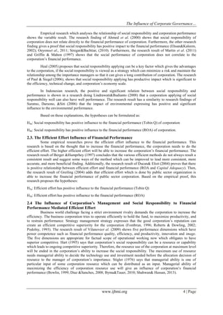The Influence of Corporate Governance…
www.ijbmi.org 4 | Page
Empirical research which analyses the relationship of social responsibility and corporation performance
shows the variable result. The research finding of Ahmed et al. (2000) shows that social responsibility of
corporation does not relate directly to the financial performance of corporation. Furthermore, the other research
finding gives a proof that social responsibility has positive impact to the financial performance (Ehsan&Kaleem,
2002); Oeyonoet al., 2011; Siregar&Bachtiar, (2010). Furthermore, the research result of Martin et al. (2011)
and Griffin & Mahon (1997) shows that the social performance of corporation does not correlate to the
corporation’s financial performance.
Heal (2005) proposes that social responsibility applying can be a key factor which gives the advantages
to the corporation, if the social responsibility is viewed as a strategy which can minimize a risk and maintain the
relationship among the importance managers so that it can gives a long contribution of corporation. The research
of Paul & Siegel (2006), shows that social responsibility applying has productive impact which is significant to
the efficiency, technical change, and corporation’s economy scale.
In Indonesian research, the positive and significant relation between social responsibility and
performance is shown in a research doing Lindrawati&Budianto (2008) that a corporation applying of social
responsibility well can also have well performance. The research result has a similarity to research findings of
Suratno, Darsono, &Siti (2006) that the impact of environmental expressing has positive and significant
influence to the environmental performance.
Based on those explanations, the hypotheses can be formulated as:
H4a: Social responsibility has positive influence to the financial performance (Tobin Q) of corporation
H4b: Social responsibility has positive influence to the financial performance (ROA) of corporation.
2.3. The Efficient Effort Influence of Financial Performance
Some empirical researches prove the efficient effort influence to the financial performance. This
research is based on the thought that to increase the financial performance, the corporation needs to do the
efficient effort. The higher efficient effort will be able to increase the corporation’s financial performance. The
research result of Berger &Humprhey (1997) concludes that the various efficient methods do not always result a
consistent result and suggest some ways of the method which can be improved to lead more consistent, more
accurate, and more beneficial finding. Additionally, the research result of Ducan& Eliot (2004) proves that there
is positive relationship between efficient effort and financial performance (ROA and Capital Adequacy). Then,
the research result of Greiling (2004) adds that efficient effort which is done by public sector organization is
able to increase the financial performance of public sector corporation. Based on the empirical proof, this
research proposes the hypotheses:
H5a: Efficient effort has positive influence to the financial performance (Tobin Q)
H5b: Efficient effort has positive influence to the financial performance (ROA)
2.4 The Influence of Corporation’s Management and Social Responsibility to Financial
Performance Mediated Efficient Effort
Business world challenge facing a strict environment rivalry demands the corporation to increase the
efficiency. The business corporation tries to operate efficiently to hold the fund, to maximize productivity, and
to restrain performance. Strategy management strategy expresses that the good corporation’s reputation can
create an efficient competitive superiority for the corporation (Fombrun, 1996; Roberts & Dowling, 2002;
Podolny, 1993). The research result of Vilanoveet al. (2009) shows five performance dimensions which have
power competence such as financial performance quality, efficiency, and productivity, innovation and image.
The five dimensions are appropriate for factual scope of operational working now which obligates to have
superior competitive. Hart (1995) says that corporation’s social responsibility can be a resource or capability
which leads to ongoing competitive superiority. Therefore, the resource use of the corporation at maximum level
will be ended in the corporation’s ability to increase the social responsibility. The maximum use of resource
needs managerial ability to decide the technology use and investment needed before the allocation decision of
resource to the manager of corporation’s importance. Stigler (1976) says that managerial ability is one of
particular input of some corporation resource which can be distributed as an input. Managerial ability of
maximizing the efficiency of corporation resource use will give an influence of corporation’s financial
performance (Bowlin, 1999; Diaz &Sanches, 2008; Byma&Tauer, 2010; Shahwan& Hassan, 2013).
 