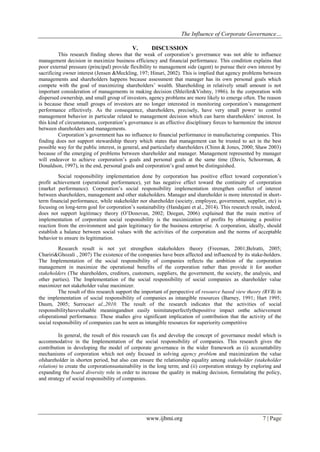 The Influence of Corporate Governance…
www.ijbmi.org 7 | Page
V. DISCUSSION
This research finding shows that the weak of corporation’s governance was not able to influence
management decision in maximize business efficiency and financial performance. This condition explains that
poor external pressure (principal) provide flexibility to management side (agent) to pursue their own interest by
sacrificing owner interest (Jensen &Meckling, 197; Hinuri, 2002). This is implied that agency problems between
managements and shareholders happens because assessment that manager has its own personal goals which
compete with the goal of maximizing shareholders’ wealth. Shareholding in relatively small amount is not
important consideration of managements in making decision (Shleifer&Vishny, 1986). In the corporation with
dispersed ownership, and small group of investors, agency problems are more likely to emerge often. The reason
is because these small groups of investors are no longer interested in monitoring corporation’s management
performance effectively. As the consequence, shareholders, precisely, have very small power to control
management behavior in particular related to management decision which can harm shareholders’ interest. In
this kind of circumstances, corporation’s governance is an effective disciplinary forces to harmonize the interest
between shareholders and managements.
Corporation’s government has no influence to financial performance in manufacturing companies. This
finding does not support stewardship theory which states that management can be trusted to act in the best
possible way for the public interest, in general, and particularly shareholders (Chinn & Jones, 2000; Shaw 2003)
because of the emerging of problems between shareholder and manager. Management represented by manager
will endeavor to achieve corporation’s goals and personal goals at the same time (Davis, Schoorman, &
Donaldson, 1997), in the end, personal goals and corporation’s goal annot be distinguished.
Social responsibility implementation done by corporation has positive effect toward corporation’s
profit achievement (operational performance), yet has negative effect toward the continuity of corporation
(market performance). Corporation’s social responsibility implementation strengthen conflict of interest
between shareholders, management and other stakeholders. Manager and shareholder is more interested in short-
term financial performance, while stakeholder nor shareholder (society, employee, government, supplier, etc) is
focusing on long-term goal for corporation’s sustainability (Handajani et al., 2014). This research result, indeed,
does not support legitimacy theory (O’Donovan, 2002; Deegan, 2006) explained that the main motive of
implementation of corporation social responsibility is the maximization of profits by obtaining a positive
reaction from the environment and gain legitimacy for the business enterprise. A corporation, ideally, should
establish a balance between social values with the activities of the corporation and the norms of acceptable
behavior to ensure its legitimation.
Research result is not yet strengthen stakeholders theory (Freeman, 2001;Belratti, 2005;
Chariri&Ghozali , 2007) The existence of the companies have been affected and influenced by its stake-holders.
The Implementation of the social responsibility of companies reflects the ambition of the corporation
management in maximize the operational benefits of the corporation rather than provide it for another
stakeholders (The shareholders, creditors, customers, suppliers, the government, the society, the analysis, and
other parties). The Implementation of the social responsibility of social companies as shareholder value
maximizer not stakeholder value maximizer.
The result of this research support the important of perspective of resource based view theory (RVB) in
the implementation of social responsibility of companies as intangible resources (Barney, 1991; Hart 1995;
Daum, 2005; Surrocaet al.,2010. The result of the research indicates that the activities of social
responsibilityhavevaluable meaningandnot easily toimitateperfectlythepositive impact onthe achievement
ofoperational performance. These studies give significant implication of contribution that the activity of the
social responsibility of companies can be seen as intangible resources for superiority competitive
In general, the result of this research can fix and develop the concept of governance model which is
accommodative in the Implementation of the social responsibility of companies. This research gives the
contribution in developing the model of corporate governance in the wider framework as (i) accountability
mechanisms of corporation which not only focused in solving agency problem and maximization the value
ofshareholder in shorten period, but also can ensure the relationship equality among stakeholder (stakeholder
relation) to create the corporationsustainability in the long term; and (ii) corporation strategy by exploring and
expanding the board diversity role in order to increase the quality in making decision, formulating the policy,
and strategy of social responsibility of companies.
 