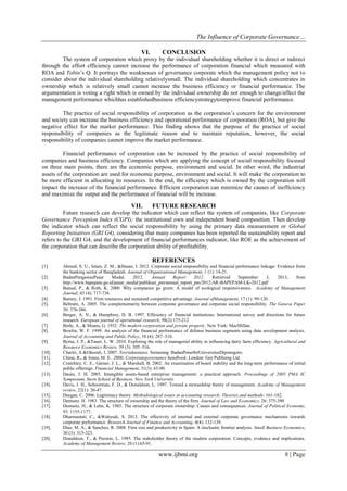 The Influence of Corporate Governance…
www.ijbmi.org 8 | Page
VI. CONCLUSION
The system of corporation which proxy by the individual shareholding whether it is direct or indirect
through the effort efficiency cannot increase the performance of corporation financial which measured with
ROA and Tobin’s Q. It portrays the weaknesses of governance corporate which the management policy not to
consider about the individual shareholding relativelysmall. The individual shareholding which concentrates in
ownership which is relatively small cannot increase the business efficiency or financial performance. The
argumentation is voting a right which is owned by the individual ownership do not enough to change/affect the
management performance whichhas establishedbusiness efficiencystrategytoimprove financial performance.
The practice of social responsibility of corporation as the corporation’s concern for the environment
and society can increase the business efficiency and operational performance of corporation (ROA), but give the
negative effect for the market performance. This finding shows that the purpose of the practice of social
responsibility of companies as the legitimate reason and to maintain reputation, however, the social
responsibility of companies cannot improve the market performance.
Financial performance of corporation can be increased by the practice of social responsibility of
companies and business efficiency. Companies which are applying the concept of social responsibility focused
on three main points, there are the economic purpose, environment and social. In other word, the industrial
assets of the corporation are used for economic purpose, environment and social. It will make the corporation to
be more efficient in allocating its resources. In the end, the efficiency which is owned by the corporation will
impact the increase of the financial performance. Efficient corporation can minimize the causes of inefficiency
and maximize the output and the performance of financial will be increase.
VII. FUTURE RESEARCH
Future research can develop the indicator which can reflect the system of companies, like Corporate
Governance Perception Index (CGPI); the institutional own and independent board composition. Then develop
the indicator which can reflect the social responsibility by using the primary data measurement or Global
Reporting Initiatives (GRI G4), considering that many companies has been reported the sustainability report and
refers to the GRI G4, and the development of financial performances indicator, like ROE as the achievement of
the corporation that can describe the corporation ability of profitability.
REFERENCES
[1]. Ahmed, S. U., Islam, Z. M., &Hasan, I. 2012. Corporate social responsibility and financial performance linkage: Evidence from
the banking sector of Bangladesh. Journal of Organizational Management, 1 (1): 14-21.
[2]. BadanPengawasPasar Modal. 2012. Annual Report 2012. Retrieved September 3, 2013, from
http://www.bapepam.go.id/pasar_modal/publikasi_pm/annual_report_pm/2012/AR-BAPEPAM-LK-2012.pdf
[3]. Bansal, P., & Roth, K. 2000. Why companies go green: A model of ecological responsiveness. Academy of Management
Journal, 43 (4): 717-736.
[4]. Barney, J. 1991. Firm resources and sustained competitive advantage. Journal ofManagement, 17 (1): 99-120.
[5]. Beltratti, A. 2005. The complementarity between corporate governance and corporate social responsibility. The Geneva Paper
30: 376-386.
[6]. Berger, A. N., & Humphrey, D. B. 1997. Efficiency of financial institutions: International survey and directions for future
research. European journal of operational research, 98(2):175-212
[7]. Berle, A., & Means, G. 1932. The modern corporation and private property. New York: MacMillan.
[8]. Bowlin, W. F. 1999. An analysis of the financial performance of defense business segments using data envelopment analysis.
Journal of Accounting and Public Policy, 18 (4): 287–310.
[9]. Byma, J. P., &Tauer, L. W. 2010. Exploring the role of managerial ability in influencing dairy farm efficiency. Agricultural and
Resource Economics Review, 39 (3): 505–516.
[10]. Chariri, A &Ghozali, I. 2007. Teoriakuntansi. Semarang: BadanPenerbitUniversitasDiponegoro.
[11]. Chinn, R., & Jones, M. E. 2000. Corporategovernance handbook. London: Gee Publising Ltd.
[12]. Crutchley, C. E., Garner, J. L., & Marshall, B. 2002. An examination of board stability and the long-term performance of initial
public offerings. Financial Management, 31(3): 63-90.
[13]. Daum, J. H. 2005. Intangible assets-based enterprise management: a practical approach. Proceedings of 2005 PMA IC
Symposium, Stern School of Business, New York University.
[14]. Davis, J. H., Schoorman, F. D., & Donaldson, L. 1997. Toward a stewardship theory of management. Academy of Management
review, 22(1): 20-47.
[15]. Deegan, C. 2006. Legitimacy theory. Methodological issues in accounting research: Theories and methods: 161-182.
[16]. Demsetz. H. 1983. The structure of ownership and the theory of the firm. Journal of Law and Economics, 26: 375-390.
[17]. Demsetz, H., & Lehn, K. 1985. The structure of corporate ownership: Causes and consequences. Journal of Political Economy,
93: 1155-1177.
[18]. Dharmastuti, C., &Wahyudi, S. 2013. The effectivity of internal and external corporate governance mechanisms towards
corporate performance. Research Journal of Finance and Accounting, 4(4): 132-139.
[19]. Diaz, M. A., & Sanchez, R. 2008. Firm size and productivity in Spain: A stochastic frontier analysis. Small Business Economics,
30 (3): 315-323.
[20]. Donaldson, T., & Preston, L. 1995. The stakeholder theory of the modern corporation: Concepts, evidence and implications.
Academy of Management Review, 20 (1):65-91.
 