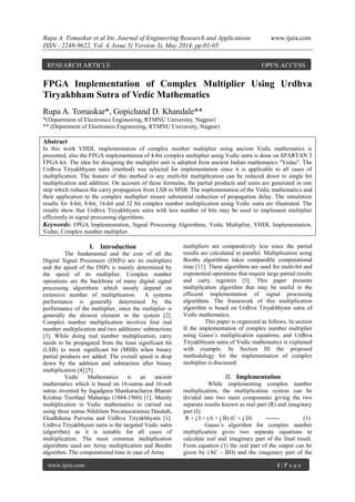 Rupa A. Tomaskar et al Int. Journal of Engineering Research and Applications www.ijera.com
ISSN : 2248-9622, Vol. 4, Issue 5( Version 3), May 2014, pp.01-05
www.ijera.com 1 | P a g e
FPGA Implementation of Complex Multiplier Using Urdhva
Tiryakbham Sutra of Vedic Mathematics
Rupa A. Tomaskar*, Gopichand D. Khandale**
*(Department of Electronics Engineering, RTMNU University, Nagpur)
** (Department of Electronics Engineering, RTMNU University, Nagpur)
Abstract
In this work VHDL implementation of complex number multiplier using ancient Vedic mathematics is
presented, also the FPGA implementation of 4-bit complex multiplier using Vedic sutra is done on SPARTAN 3
FPGA kit. The idea for designing the multiplier unit is adopted from ancient Indian mathematics "Vedas". The
Urdhva Tiryakbhyam sutra (method) was selected for implementation since it is applicable to all cases of
multiplication. The feature of this method is any multi-bit multiplication can be reduced down to single bit
multiplication and addition. On account of these formulas, the partial products and sums are generated in one
step which reduces the carry propagation from LSB to MSB. The implementation of the Vedic mathematics and
their application to the complex multiplier ensure substantial reduction of propagation delay. The simulation
results for 4-bit, 8-bit, 16-bit and 32 bit complex number multiplication using Vedic sutra are illustrated. The
results show that Urdhva Tiryakbhyam sutra with less number of bits may be used to implement multiplier
efficiently in signal processing algorithms.
Keywords: FPGA Implementation, Signal Processing Algorithms, Vedic Multiplier, VHDL Implementation,
Vedas, Complex number multiplier.
I. Introduction
The fundamental and the core of all the
Digital Signal Processors (DSPs) are its multipliers
and the speed of the DSPs is mainly determined by
the speed of its multiplier. Complex number
operations are the backbone of many digital signal
processing algorithms which mostly depend on
extensive number of multiplication. A systems
performance is generally determined by the
performance of the multiplier, since the multiplier is
generally the slowest element in the system [2].
Complex number multiplication involves four real
number multiplication and two additions/ subtractions
[3]. While doing real number multiplication, carry
needs to be propagated from the least significant bit
(LSB) to most significant bit (MSB) when binary
partial products are added. The overall speed is drop
down by the addition and subtraction after binary
multiplication [4] [5].
Vedic Mathematics is an ancient
mathematics which is based on 16-sutras and 16-sub
sutras invented by Jagadguru Shankaracharya Bharati
Krishna Teerthaji Maharaja (1884-1960) [1]. Mainly
multiplication in Vedic mathematics in carried out
using three sutras Nikhilam Navatascaraman Dasatah,
Ekadhikena Purvena and Urdhva Tiryakbhyam [1].
Urdhva Tiryakbhyam sutra is the targeted Vedic sutra
(algorithm) as it is suitable for all cases of
multiplication. The most common multiplication
algorithms used are Array multiplication and Booths
algorithm. The computational time in case of Array
multipliers are comparatively less since the partial
results are calculated in parallel. Multiplication using
Booths algorithms takes comparable computational
time [11]. These algorithms are used for multi-bit and
exponential operations that require large partial results
and carry registers [3]. This paper presents
multiplication algorithm that may be useful in the
efficient implementation of signal processing
algorithms. The framework of this multiplication
algorithm is based on Urdhva Tiryakbhyam sutra of
Vedic mathematics.
This paper is organized as follows. In section
II the implementation of complex number multiplier
using Gauss’s multiplication equations, and Urdhva
Tiryakbhyam sutra of Vedic mathematics is explained
with example. In Section III the proposed
methodology for the implementation of complex
multiplier is discussed.
II. Implementation
While implementing complex number
multiplication, the multiplication system can be
divided into two main components giving the two
separate results known as real part (R) and imaginary
part (I).
R + j I = (A + j B) (C + j D) ------- (1)
Gauss’s algorithm for complex number
multiplication gives two separate equations to
calculate real and imaginary part of the final result.
From equation (1) the real part of the output can be
given by (AC - BD) and the imaginary part of the
RESEARCH ARTICLE OPEN ACCESS
 