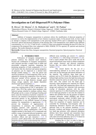 M. Meena et al Int. Journal of Engineering Research and Applications www.ijera.com
ISSN : 2248-9622, Vol. 4, Issue 5( Version 5), May 2014, pp.01-07
www.ijera.com 1 | P a g e
Investigation on CuO Dispersed PVA Polymer Films
R. Divya1
, M. Meena2
, C. K. Mahadevan2
and C. M. Padma1
1
Department of Physics, Women’s Christian College, Nagercoil – 629001, Tamilnadu, India.
2
Physics Research Centre, S.T. Hindu College, Nagercoil – 629002, Tamilnadu, India
Abstract
Addition of inorganic nanoparticles to polymers allows the modification of physical properties of
polymers as well as the implementation of new features in polymer matrix. In the present work, we have made
an attempt to disperse CuO nanoparticles in the polyvinyl alcohol (PVA) and to understand the change in
structural, optical and electrical properties of the polymer film. CuO nanoparticles were added in four different
concentrations, viz. 2.5, 5.0, 7.5 and 10 wt%. A total of 5 films were prepared (including the pure PVA film, for
comparison).The prepared films were subjected to XRD, FESEM, UV-Vis spectral, PL spectral and electrical
analyses. The results obtained are reported.
Keywords: Polymer thin films; Inorganic nanoparticles; Structural properties; Optical properties; Electrical
properties
I. INTRODUCTION
Fabrication of inorganic nanoparticles in
polymer matrices has attracted much attention,
because the combination of inorganic nanoparticles
and a polymer provides a simple route to stable and
processable composite materials, integrating the
promising properties of both components [1]. It is
well known that the electrical and optical properties
of polymers can be improved to a desired limit
through suitable doping [2]. Also the optical and
electrical properties of nanocomposites films can be
adjusted by varying the composition. Over the years,
Polyvinyl alcohol (PVA) polymer has attracted
attention due to its high dielectric strength, good
charge storage capacity and dopant dependent
electrical and optical properties [3].
PVA is a water soluble synthetic polymer
which has a melting point of 230 o
C and density 1.36
g/cm3
. Also, PVA has carbon chain backbone with
hydroxyl groups attached to methane carbons; these
OH groups can be a source of hydrogen bonding and
hence assist the formation of polymer composite [4].
However, the retention of homogenous dispersion of
nano-sized particle in the preparation process of
nanocomposites is very difficult, because of strong
tendency for nanoparticles to agglomerate [5]. To
prevent the formation of agglomeration of
nanoparticles in polymers, the combination of
inorganic particles with polymers is usually
accomplished by surface modification. CuO is the
simplest member in the family of Cu compounds and
exhibit a range of potential physical properties, such
as high temperature superconductivity, electron
correlation effects and spin dynamics [ 6,7]. It
possesses useful photovoltaic and photoconductive
properties because CuO crystal structure has a narrow
band gap [8]. CuO nanoparticles have been applied in
different areas including gas sensors [9], catalysis
[10], batteries [11], solar energy conversion [12], etc.
CuO is much cheaper than silver oxide and can be
mixed with polymer more easily to obtain composites
with unique chemical and physical properties,
because they can reduce friction and mend worn
surface [13,14].
The crucial factors for the use of a
semiconducting material as an active layer in the
solar cells are the band gap and optical absorption of
the material. The relatively large band gap of
polymer such as PVA limits the absorption of near-
infrared light and thus lowers the light harvesting and
therefore cannot be used as an active layer in organic
solar cells. The control over the band gap is
necessary while designing new materials for organic
solar cells. The band gap engineering allows one to
design and synthesize new materials with maximum
overlap of absorption spectrum with the solar
emission spectrum. It is often found that the synthesis
of low band gap polymer is not only the solution to
address this problem but also the position of highest
occupied molecular orbital (HOMO) and lowest
unoccupied molecular orbital (LUMO) limits the
open-circuit voltage (Voc) of the photovoltaic cell.
These two properties of organic materials can be
controlled by introducing nano-inorganic salts or
introducing alternative electron rich and electron-
deficient units in the polymer backbone [15,16].
Recently, synthesis and design of several important
low band gap polymers with enhanced absorption
abilities have been reported and researchers have
made a breakthrough in fabricating polymer solar
cells with conversion efficiency up to 5-7 % based on
the II-VI compounds filled polymers [17].
Keeping this in view, in order to find new
polymer composites with tuned properties for
RESEARCH ARTICLE OPEN ACCESS
 