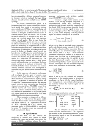 Mahmud Al-Naser et al Int. Journal of Engineering Research and Applications www.ijera.com
ISSN : 2248-9622, Vol. 4, Issue 5( Version 6), May 2014, pp.01-07
www.ijera.com 2 | P a g e
been investigated for a diﬀerent number of receivers
in frequency selective multipath Rayleigh fading
channels for code division multiple access CDMA
system [6].
In cellular communication system, it is
known that the CDMA system is interference limited.
In the uplink from mobile to base station, multiple
access interference (MAI)due to multipath fading and
cross correlation between users, results in power
variation of the signal level betweenusers located at
diﬀerent distances from base station. This is known
as near-far eﬀect [7]. As a result of this, MAI de-
creases the received signal level and therefore
reduces sig-nal quality. This in turn limits the
capacity of the CDMA system. One way to overcome
the eﬀect of interference is by monitoring the signal
power and maintaining an accept-able level of signal-
to-interference plus-noise ratio (SINR) by increasing
or decreasing the transmitted power known as power
control. In the last two decades, a lot of research has
been devoted to diﬀerent power control schemes. In
the research study by Zander [8], Grandhi [9] and
Foschini and Miljanic [10], power control has been
applied in a centralized or distributed way. For
systems that employ antenna array, a joint power
control and beamforming was investigated for linear
antenna system in a multiuser environment [11].
Similarly, to further reduce interference and increase
capacity, multiuser detection was investigated in
addition to the joint power control and beamforming
[12].
In this paper, we will study the performance
and investigate diversity gain of antenna array
receivers that employ CLPC to mitigate near-far
eﬀect in multiuser environment over Rayleigh fading
channel. Two systems of antennas are studied: the
ULA and the Vector antennas receivers. The antenna
array is employed at the base station and the up-link
situation is considered here. The CLPC is used for a
diﬀerent number of vector antenna systems in
frequency selective multipath fading channel. We
will evaluate the performance of the CDMA system
with vector antenna as a function of Bit Error Rate
(BER) for diﬀerent propagation conditions.
The organization of this paper is as follows:
in section II, we will propose the system model
where the channel model and receiver using closed-
loop power- control (CLPC) is presented. In section
III, SINR calculation for RAKE receiver and
theoretical results for SINR and BER is introduced.
In section IV, simulation results are presented and
ﬁnally a conclusion is drawn.
II. System Model
In this work, we will consider the
application of antenna array system in uplink
condition for n users and a single base station. We
assume a BPSK modulation scheme for direct
sequence synchronous code division multiple
access(DS-CDMA) system to be used.
Consider a single vector antenna at the
receiver. Each arriving multipath component is a
two-dimensional vector R(t), consisting of
horizontally and vertically polarized components of
the electric ﬁeld. For narrowband sinusoidal signals,
it is convenient to write the signal in terms of its
complex envelope Z, where R(t) = Re{exp(jωc t)Z},
and ωc is the carrier frequency. For any polarized
signal, the complex envelope can be written as

















sin
cos
cossin-
sincos
ej
j
AZ , (1)
where A, ψ, α, β are the amplitude, phase, orientation
angle, and ellipticity angle, respectively [13]. Since
the signal is a function of the transmitted data, the
amplitude, phase and polarization angles vary with
time, and we write Z = Z(t). If the multipath
component is reﬂected or scattered by an object in the
far-ﬁeld, then the signal can be approximated as a
plane wave at the receiver. Let E(t) and H(t) de-note
the three-dimensional complex envelopes of the
electric and magnetic ﬁeld vectors respectively at the
receiver, and suppose that the multipath component
arrives at the sensor from the direction 𝒖 𝒓 , where
𝒖 𝒓 =
𝐜𝐨𝐬 𝜽 𝐬𝐢𝐧 𝝋
𝐬𝐢𝐧 𝜽 𝐬𝐢𝐧 𝝋
𝐜𝐨𝐬 𝝋
(2)
where θ and υ are the azimuth and elevation,
respectively, of the incoming signal in the receiver
coordinates (see Fig. in [6]). For a narrowband plane
wave propagating in a non conductive, homogeneous,
and isotropic medium, the received signal can be
modeled by [13]
𝐘 𝑡 =
𝐄 𝐭
η𝐇(𝐭)
= 𝐵(𝜃, 𝛼) 𝐙 𝑡 + 𝐧(𝑡) (3)
where n(t) represents thermal noise, η is the intrinsic
impedance of the propagation medium, and
𝐵 𝜃, 𝜑 =
− sin 𝜃 cos 𝜃 cos 𝜑
cos 𝜃 sin 𝜃 cos 𝜑
0 − sin 𝜑
sin 𝜃 cos 𝜑 sin 𝜃
sin 𝜃 cos 𝜑 − cos 𝜃
− sin 𝜑 0
. (4)
We are interested in using the antenna
system described above to detect CDMA signals in
the presence of rich multipath and multiuser system.
The transmitted signal of user i is a complex base
band signal of the form
𝑆𝑖 = 𝑏𝑖 𝑚 𝑐𝑖(𝑡 − 𝑚𝑇)𝑀
𝑚=1 (5)
 