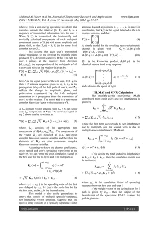 Mahmud Al-Naser et al Int. Journal of Engineering Research and Applications www.ijera.com
ISSN : 2248-9622, Vol. 4, Issue 5( Version 6), May 2014, pp.01-07
www.ijera.com 3 | P a g e
where ci (t) is a unit-energy spreading waveform that
vanishes outside the interval [0, T), and bi is a
sequence of transmitted information bits for user i.
When Si (t) is transmitted, the horizontally and
vertically polarized components of each multipath
component consist of Si (t) with some amplitude and
phase shift, so that Zi (t) = Zi Si (t) for some ﬁxed
complex vector Zi .
We assume that each user’s transmitted
signal propagates to the receiver by multiple paths
produced by L different scatterers. If the ℓ-th path for
user i arrives at the receiver from direction
𝜃𝑖,ℓ , 𝜑𝑖,ℓ , the superposition of the multipaths of all
n users and noise at the receiver is given by
𝒀 𝑡 = 𝑃𝑖
𝐿
ℓ=1
𝑛
𝑖=1 𝐵 𝜃𝑖,ℓ , 𝜑𝑖,ℓ 𝐙𝑖,ℓ 𝑆𝑖 𝑡 − 𝜏𝑖,ℓ +
𝐧(𝑡) (6)
here Pi is the signal power of the i-th user, 𝐵 𝜃 , 𝜑 is
the6 × 2 antenna response given in eq. 4, τi,ℓ is the
propagation delay of the ℓ-th path of user i, and Zi,ℓ
reﬂects the change in amplitude, phase, and
polarization experienced by the ℓ-th multipath
component as it propagates from the transmitter of
user i to the receiver. The noise n(t) is a zero-mean
complex Gaussian vector with covariance σ2
I.
A tem-element vector antenna with tem ≤ 6 can sense
only tem components of Y(t). The received signal in
eq. 2 above can be re-written as
𝐘 𝑡 = 𝑃𝑖
𝐿
ℓ
𝑛
𝑖=1 𝐆𝑖,ℓ 𝑆𝑖 𝑡 − 𝜏𝑖,ℓ + 𝐧(𝑡), (7)
where 𝐆𝑖,ℓ consists of the appropriate tem
components of 𝐵 𝜃𝑖,ℓ , 𝜑𝑖,ℓ 𝐙𝑖,ℓ, . The components of
the vector 𝐙𝑖,ℓ are modeled as i.i.d. zero-mean
complex Gaussian random variables and therefore the
elements of 𝐆𝑖,ℓ are also zero-mean complex
Gaussian random variables.
Assuming we know the channel coeﬃcients,
delay spread and user’s spreading waveforms at the
receiver, we can write the post-correlation signal of
the ﬁrst user for the m-th bit and ℓ-th multipath as
𝐘1,ℓ 𝑚 = 𝑐1
∗
(𝑡 −
𝑚𝑇 +𝜏1,ℓ
𝑚−1 𝑇+𝜏1,ℓ
𝑚𝑇
+ 𝜏1,ℓ) 𝐘 𝑡 𝑑𝑡
= 𝑃1 𝐆1,ℓ 𝑏1 𝑚 + 𝐢1,ℓ + 𝐧1,ℓ , (8)
where c1 (t − τ1,ℓ ) is the spreading code of the ﬁrst
user delayed by τ1,ℓ , b1 (m) is the m-th data bit for
the ﬁrst user, and n1,ℓ, is the thermal noise.
This model is also easily generalized to
arrays that consist of multiple spatially-separated,
non-interacting vector antennas. Suppose that the
receive array consists of r spatially-separated vector
antennas located at positions x1 , . . . , xr in receiver
coordinates, that Yi(t) is the signal detected at the i-th
receiver antenna, and that
𝐘 t =
𝐘1 𝑡
⋮
𝐘𝑟(𝑡)
(9)
A simple model for the resulting space-polarimetric
channel is given with 𝐆ℓ = [ 𝐴 𝑟 𝜃, 𝜑 ⊗
𝐵 𝜃, 𝜑 ]𝑍ℓ , where
𝐵𝑟 𝜃, 𝜑 = 𝐴 𝑟 𝜃, 𝜑 ⊗ 𝐵 𝜃, 𝜑 , (10)
⊗ is the Kronecker product, 𝐴 𝑟 𝜃, 𝜑 is the
classical narrow band array response
𝐴 𝑟 𝜃, 𝜑 =
exp −𝑗𝑤𝑐 𝑑1
.
.
.
exp −𝑗𝑤𝑐 𝑑 𝑟
, 𝑑𝑖 = −
𝑢 𝑟 . 𝑥 𝑖
𝑐
(11)
and c denotes the speed of light.
III. MAI and SINR Calculation
The multiple-access interference (MAI)
contributed from other users and self-interference is
given by
𝐢1,ℓ = 𝑃1 𝐆1,𝑘 𝐈1,ℓ,1,𝑘
𝐿
𝑘=1,𝑘≠ℓ
+ 𝑃𝑖 𝐆𝑖,𝑘 𝐼1,ℓ,𝑖,𝑘
𝐿
𝑘=1
𝑛
𝑖=2 (12)
where the ﬁrst term corresponds to self-interference
due to multipath, and the second term is due to
multiple-access interference (MAI) and
𝐈1,ℓ,1,𝑘 = 𝑏𝑖 𝑐𝑖
∗
(𝑡 −
𝑚𝑇 +𝜏1,ℓ
𝑚−1 𝑇+𝜏1,ℓ
𝑚𝑇 + 𝜏𝑖,𝑘)
𝑐1
∗
𝑡 − 𝑚𝑇 + 𝜏1,ℓ 𝑑𝑡 (13)
If we denote the total undesired interference
as 𝐧1,ℓ = 𝐢1,ℓ + 𝐧1,ℓ , then the correlation matrix can
be written as
𝐑 𝐧 𝐧,1,ℓ = 𝑃1 𝐆1,𝑘 𝐆1,𝑘
∗
𝐿
𝑘=1,𝑘≠ℓ
+ 𝑃𝑖 𝜌1,𝑖 𝐆𝑖,𝑘 + 𝜍𝑛
2𝐿
𝑘=1
𝑛
𝑖=2 I (14)
where 𝜌1,𝑖 is the correlation factor of spreading
sequence between ﬁrst user and user i.
If the weight vector of the desired user for ℓ
path is given by 𝑤1,ℓ , then the output of the
beamformer of the space-time RAKE receiver for
path is given as
 