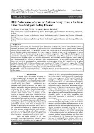 Mahmud Al-Naser et al Int. Journal of Engineering Research and Applications www.ijera.com
ISSN : 2248-9622, Vol. 4, Issue 5( Version 6), May 2014, pp.01-07
www.ijera.com 1 | P a g e
BER Performance of a Vector Antenna Array versus a Uniform
Linear In a Multipath Fading Channel
Mahmud Al-Naser, Nizar J Ahmad, Salem Salamah
Dept. of Electronic Engineering Technology, Public Authority Of Applied Education And Training, AlShuwaik,
Kuwait
Dept. of Electronic Engineering Technology, Public Authority Of Applied Education And Training, AlShuwaik,
Kuwait
Dept. of Electronic Engineering Technology, Public Authority Of Applied Education And Training, AlShuwaik,
Kuwait
ABSTRACT
In multipath environments, the transmitted signal polarization is aﬀected by channel fading which results in a
multipath polarized signal component on the receiver side. These receivers usually employ single polarized
uniform linear antenna array (ULA) which measure one component of the received electromagnetic (EM)
signal. In rich scattering environments, however, it may be possible to improve the performance by using
“vector antennas”, as they can detect up to six independent components of the EM ﬁeld. In this paper, we
consider the advantage of vector antenna (VA) over uniform linear array (ULA) receiver for code-division
multiple-access (CDMA) signals in a multiuser environment. We consider a closed loop power control (CLPC)
for a beamformer-RAKE receiver for wireless CDMA multiuser system. The performance enhancement in Bit
Error Rate (BER) is investigated for matched-ﬁlter receivers using various VA’s and ULA for a fading
multipath channel. Analysis, theoretical curves, and simulations of VA and ULA receivers suggest that VA can
better exploit multipath and therefore signiﬁcantly improve the diversity gain and bit-error-rate performance of
CDMA signals in the presence of a frequency selective rich multipath channel.
Keywords— code-division multiple-access , multipath channels, polarization diversity , receiver diversity ,
power control.
I. Introduction
In recent years, the number of users for
wireless services such as internet and video have
rapidly increased where providers of these services
are required to deploy systems with higher data rates,
combat fading and reduce interference thus
provides higher quality of service. The space- time
system, that employ multiple antennas at transmitter
or receivers aim to exploits channel characteristics
and provide diversity gain. Such systems employ
uniform linear antenna array to respond to the
vertical or horizontal polarization component of the
EM ﬁeld [1]. Extensions of these antenna array to
dual-polarized antenna array have been considered in
conjunction with multiuser detection in[2] where the
diversity gain obtain is due to the eﬀect of space and
polarization systems used. Most of research have
focused on developing an algorithms at both ends of
the communication systems to enhance performance
by using antenna arrays technology and multiuser
receivers to com-bat fading and reduce correlation
between users in order to lower error probability and
therefore obtain a higher quality of received signal.
Since the signal consists of six ﬁeld
component (three electric and three magnetic), some
potentially useful information may be neglected.
Andrews et al [3] has suggested that dramatic gains
in wireless capacity might be possible by exploiting
these extra components of the received signal. In
principle, a “Vector antenna” can independently
detector excite all six EM ﬁeld components enabling
the com-the communication system to access an
additional signaling dimensions, which may enhance
performance in the same way as antenna arrays [1].
These extra dimensions can provide additional
diversity to combat signal fading, allow the system to
spatially leverage bandwidth by transmitting multiple
separable signals in the same bandwidth, and
improve the suppression of interference in multiuser
environment.
A “tripole” antenna that consists of three
mutually-orthogonal dipoles by Andrew have shown
through simulation, that this antenna improves on the
capacity of scalar and dual-polarized antennas for a
simple propagation ex-ample involving a line-of-
sight component and one reﬂected path. A similar
study of a three-element antenna system consisting of
a loop and two dipoles was presented in [4] where
coupling between antenna elements and return loss
was investigated. In [5], Konanur et al has shown an
in-crease of capacity of vector antennas relative to a
linear ar-ray antenna. Also, tripole antennas have
RESEARCH ARTICLE OPEN ACCESS
 