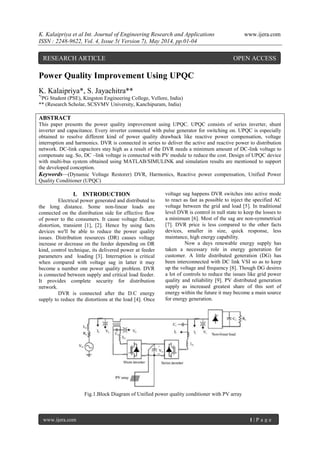 K. Kalaipriya et al Int. Journal of Engineering Research and Applications www.ijera.com
ISSN : 2248-9622, Vol. 4, Issue 5( Version 7), May 2014, pp.01-04
www.ijera.com 1 | P a g e
Power Quality Improvement Using UPQC
K. Kalaipriya*, S. Jayachitra**
*(
PG Student (PSE), Kingston Engineering College, Vellore, India)
** (Research Scholar, SCSVMV University, Kanchipuram, India)
ABSTRACT
This paper presents the power quality improvement using UPQC. UPQC consists of series inverter, shunt
inverter and capacitance. Every inverter connected with pulse generator for switching on. UPQC is especially
obtained to resolve different kind of power quality drawback like reactive power compensation, voltage
interruption and harmonics. DVR is connected in series to deliver the active and reactive power to distribution
network. DC-link capacitors stay high as a result of the DVR needs a minimum amount of DC-link voltage to
compensate sag. So, DC –link voltage is connected with PV module to reduce the cost. Design of UPQC device
with multi-bus system obtained using MATLAB/SIMULINK and simulation results are mentioned to support
the developed conception.
Keywords—(Dynamic Voltage Restorer) DVR, Harmonics, Reactive power compensation, Unified Power
Quality Conditioner (UPQC)
I. INTRODUCTION
Electrical power generated and distributed to
the long distance. Some non-linear loads are
connected on the distribution side for effective flow
of power to the consumers. It cause voltage flicker,
distortion, transient [1], [2]. Hence by using facts
devices we'll be able to reduce the power quality
issues. Distribution resources (DR) causes voltage
increase or decrease on the feeder depending on DR
kind, control technique, its delivered power at feeder
parameters and loading [3]. Interruption is critical
when compared with voltage sag in latter it may
become a number one power quality problem. DVR
is connected between supply and critical load feeder.
It provides complete security for distribution
network.
DVR is connected after the D.C energy
supply to reduce the distortions at the load [4]. Once
voltage sag happens DVR switches into active mode
to react as fast as possible to inject the specified AC
voltage between the grid and load [5]. In traditional
level DVR is control in null state to keep the losses to
a minimum [6]. Most of the sag are non-symmetrical
[7]. DVR price is less compared to the other facts
devices, smaller in size, quick response, less
maintance, high energy capability.
Now a days renewable energy supply has
taken a necessary role in energy generation for
customer. A little distributed generation (DG) has
been interconnected with DC link VSI so as to keep
up the voltage and frequency [8]. Though DG desires
a lot of controls to reduce the issues like grid power
quality and reliability [9]. PV distributed generation
supply as increased greatest share of this sort of
energy within the future it may become a main source
for energy generation.
Fig.1.Block Diagram of Unified power quality conditioner with PV array
RESEARCH ARTICLE OPEN ACCESS
 
