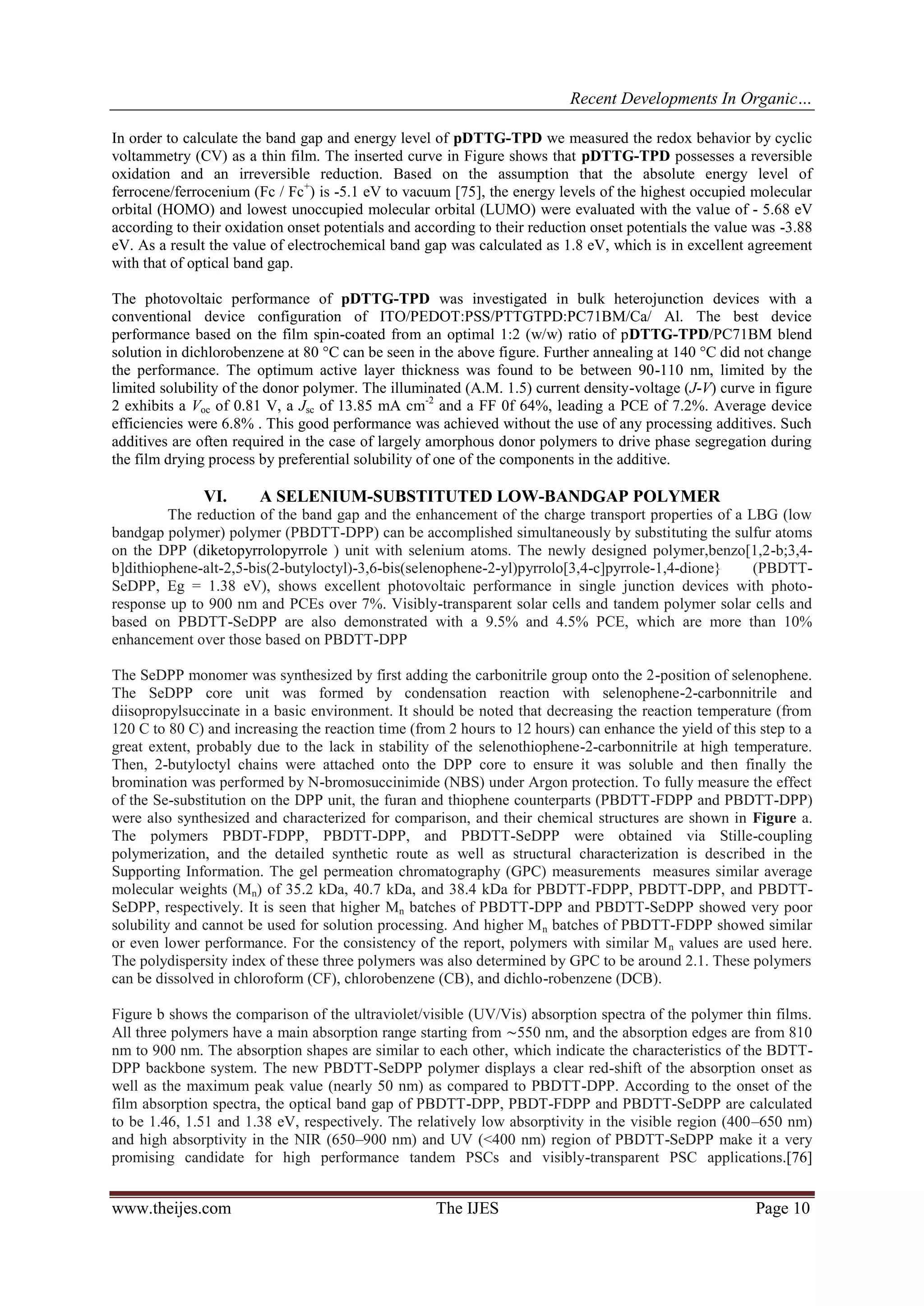 Recent Developments In Organic…
www.theijes.com The IJES Page 10
In order to calculate the band gap and energy level of pDTTG-TPD we measured the redox behavior by cyclic
voltammetry (CV) as a thin film. The inserted curve in Figure shows that pDTTG-TPD possesses a reversible
oxidation and an irreversible reduction. Based on the assumption that the absolute energy level of
ferrocene/ferrocenium (Fc / Fc+
) is -5.1 eV to vacuum [75], the energy levels of the highest occupied molecular
orbital (HOMO) and lowest unoccupied molecular orbital (LUMO) were evaluated with the value of - 5.68 eV
according to their oxidation onset potentials and according to their reduction onset potentials the value was -3.88
eV. As a result the value of electrochemical band gap was calculated as 1.8 eV, which is in excellent agreement
with that of optical band gap.
The photovoltaic performance of pDTTG-TPD was investigated in bulk heterojunction devices with a
conventional device configuration of ITO/PEDOT:PSS/PTTGTPD:PC71BM/Ca/ Al. The best device
performance based on the film spin-coated from an optimal 1:2 (w/w) ratio of pDTTG-TPD/PC71BM blend
solution in dichlorobenzene at 80 °C can be seen in the above figure. Further annealing at 140 °C did not change
the performance. The optimum active layer thickness was found to be between 90-110 nm, limited by the
limited solubility of the donor polymer. The illuminated (A.M. 1.5) current density-voltage (J-V) curve in figure
2 exhibits a Voc of 0.81 V, a Jsc of 13.85 mA cm-2
and a FF 0f 64%, leading a PCE of 7.2%. Average device
efficiencies were 6.8% . This good performance was achieved without the use of any processing additives. Such
additives are often required in the case of largely amorphous donor polymers to drive phase segregation during
the film drying process by preferential solubility of one of the components in the additive.
VI. A SELENIUM-SUBSTITUTED LOW-BANDGAP POLYMER
The reduction of the band gap and the enhancement of the charge transport properties of a LBG (low
bandgap polymer) polymer (PBDTT-DPP) can be accomplished simultaneously by substituting the sulfur atoms
on the DPP (diketopyrrolopyrrole ) unit with selenium atoms. The newly designed polymer,benzo[1,2-b;3,4-
b]dithiophene-alt-2,5-bis(2-butyloctyl)-3,6-bis(selenophene-2-yl)pyrrolo[3,4-c]pyrrole-1,4-dione} (PBDTT-
SeDPP, Eg = 1.38 eV), shows excellent photovoltaic performance in single junction devices with photo-
response up to 900 nm and PCEs over 7%. Visibly-transparent solar cells and tandem polymer solar cells and
based on PBDTT-SeDPP are also demonstrated with a 9.5% and 4.5% PCE, which are more than 10%
enhancement over those based on PBDTT-DPP
The SeDPP monomer was synthesized by first adding the carbonitrile group onto the 2-position of selenophene.
The SeDPP core unit was formed by condensation reaction with selenophene-2-carbonnitrile and
diisopropylsuccinate in a basic environment. It should be noted that decreasing the reaction temperature (from
120 C to 80 C) and increasing the reaction time (from 2 hours to 12 hours) can enhance the yield of this step to a
great extent, probably due to the lack in stability of the selenothiophene-2-carbonnitrile at high temperature.
Then, 2-butyloctyl chains were attached onto the DPP core to ensure it was soluble and then finally the
bromination was performed by N-bromosuccinimide (NBS) under Argon protection. To fully measure the effect
of the Se-substitution on the DPP unit, the furan and thiophene counterparts (PBDTT-FDPP and PBDTT-DPP)
were also synthesized and characterized for comparison, and their chemical structures are shown in Figure a.
The polymers PBDT-FDPP, PBDTT-DPP, and PBDTT-SeDPP were obtained via Stille-coupling
polymerization, and the detailed synthetic route as well as structural characterization is described in the
Supporting Information. The gel permeation chromatography (GPC) measurements measures similar average
molecular weights (Mn) of 35.2 kDa, 40.7 kDa, and 38.4 kDa for PBDTT-FDPP, PBDTT-DPP, and PBDTT-
SeDPP, respectively. It is seen that higher Mn batches of PBDTT-DPP and PBDTT-SeDPP showed very poor
solubility and cannot be used for solution processing. And higher Mn batches of PBDTT-FDPP showed similar
or even lower performance. For the consistency of the report, polymers with similar Mn values are used here.
The polydispersity index of these three polymers was also determined by GPC to be around 2.1. These polymers
can be dissolved in chloroform (CF), chlorobenzene (CB), and dichlo-robenzene (DCB).
Figure b shows the comparison of the ultraviolet/visible (UV/Vis) absorption spectra of the polymer thin films.
All three polymers have a main absorption range starting from ∼550 nm, and the absorption edges are from 810
nm to 900 nm. The absorption shapes are similar to each other, which indicate the characteristics of the BDTT-
DPP backbone system. The new PBDTT-SeDPP polymer displays a clear red-shift of the absorption onset as
well as the maximum peak value (nearly 50 nm) as compared to PBDTT-DPP. According to the onset of the
film absorption spectra, the optical band gap of PBDTT-DPP, PBDT-FDPP and PBDTT-SeDPP are calculated
to be 1.46, 1.51 and 1.38 eV, respectively. The relatively low absorptivity in the visible region (400–650 nm)
and high absorptivity in the NIR (650–900 nm) and UV (<400 nm) region of PBDTT-SeDPP make it a very
promising candidate for high performance tandem PSCs and visibly-transparent PSC applications.[76]
 