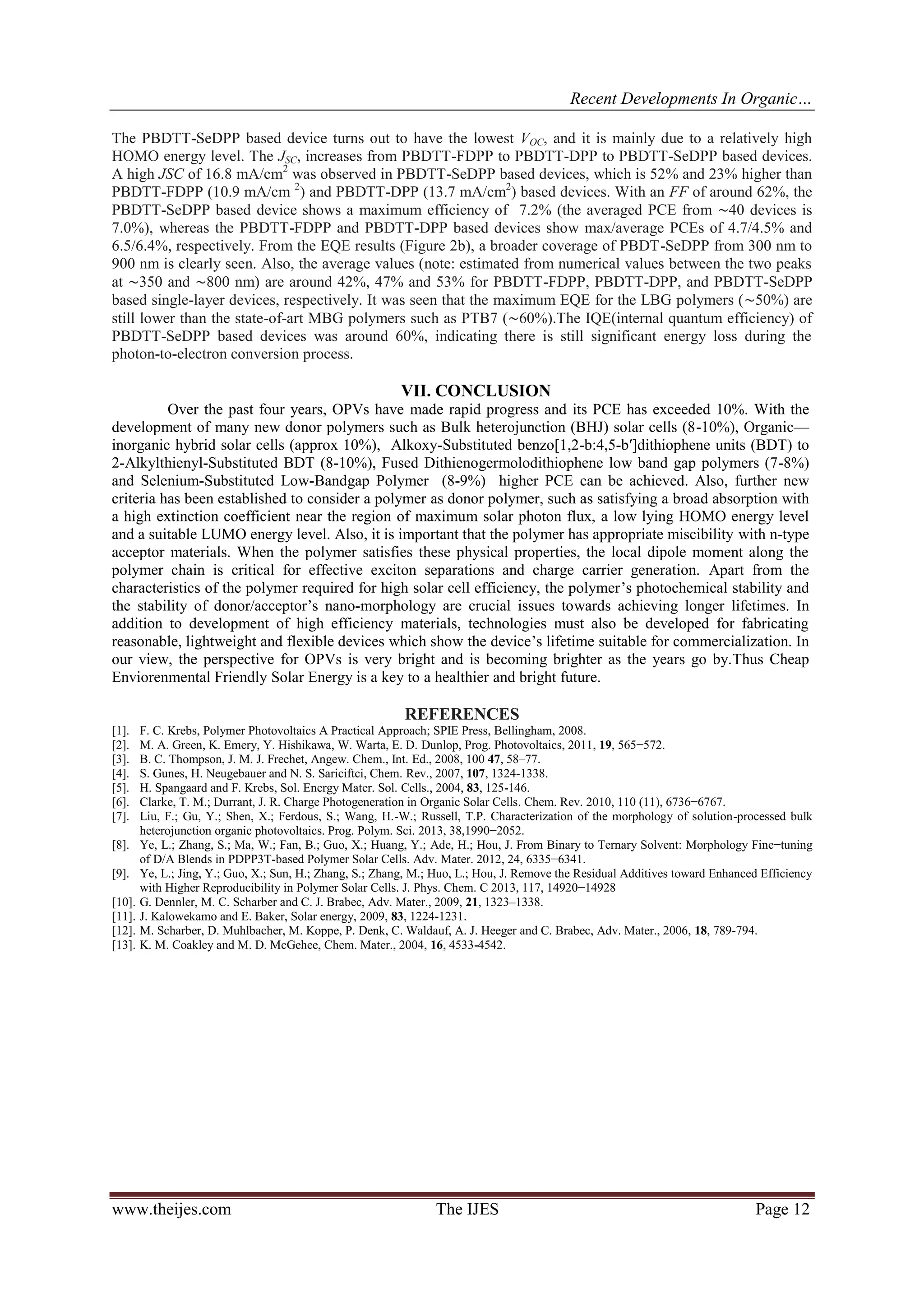 Recent Developments In Organic…
www.theijes.com The IJES Page 12
The PBDTT-SeDPP based device turns out to have the lowest VOC, and it is mainly due to a relatively high
HOMO energy level. The JSC, increases from PBDTT-FDPP to PBDTT-DPP to PBDTT-SeDPP based devices.
A high JSC of 16.8 mA/cm2
was observed in PBDTT-SeDPP based devices, which is 52% and 23% higher than
PBDTT-FDPP (10.9 mA/cm 2
) and PBDTT-DPP (13.7 mA/cm2
) based devices. With an FF of around 62%, the
PBDTT-SeDPP based device shows a maximum efficiency of 7.2% (the averaged PCE from ∼40 devices is
7.0%), whereas the PBDTT-FDPP and PBDTT-DPP based devices show max/average PCEs of 4.7/4.5% and
6.5/6.4%, respectively. From the EQE results (Figure 2b), a broader coverage of PBDT-SeDPP from 300 nm to
900 nm is clearly seen. Also, the average values (note: estimated from numerical values between the two peaks
at ∼350 and ∼800 nm) are around 42%, 47% and 53% for PBDTT-FDPP, PBDTT-DPP, and PBDTT-SeDPP
based single-layer devices, respectively. It was seen that the maximum EQE for the LBG polymers (∼50%) are
still lower than the state-of-art MBG polymers such as PTB7 (∼60%).The IQE(internal quantum efficiency) of
PBDTT-SeDPP based devices was around 60%, indicating there is still significant energy loss during the
photon-to-electron conversion process.
VII. CONCLUSION
Over the past four years, OPVs have made rapid progress and its PCE has exceeded 10%. With the
development of many new donor polymers such as Bulk heterojunction (BHJ) solar cells (8-10%), Organic—
inorganic hybrid solar cells (approx 10%), Alkoxy-Substituted benzo[1,2-b:4,5-b′]dithiophene units (BDT) to
2-Alkylthienyl-Substituted BDT (8-10%), Fused Dithienogermolodithiophene low band gap polymers (7-8%)
and Selenium-Substituted Low-Bandgap Polymer (8-9%) higher PCE can be achieved. Also, further new
criteria has been established to consider a polymer as donor polymer, such as satisfying a broad absorption with
a high extinction coefficient near the region of maximum solar photon flux, a low lying HOMO energy level
and a suitable LUMO energy level. Also, it is important that the polymer has appropriate miscibility with n-type
acceptor materials. When the polymer satisfies these physical properties, the local dipole moment along the
polymer chain is critical for effective exciton separations and charge carrier generation. Apart from the
characteristics of the polymer required for high solar cell efficiency, the polymer’s photochemical stability and
the stability of donor/acceptor’s nano-morphology are crucial issues towards achieving longer lifetimes. In
addition to development of high efficiency materials, technologies must also be developed for fabricating
reasonable, lightweight and flexible devices which show the device’s lifetime suitable for commercialization. In
our view, the perspective for OPVs is very bright and is becoming brighter as the years go by.Thus Cheap
Enviorenmental Friendly Solar Energy is a key to a healthier and bright future.
REFERENCES
[1]. F. C. Krebs, Polymer Photovoltaics A Practical Approach; SPIE Press, Bellingham, 2008.
[2]. M. A. Green, K. Emery, Y. Hishikawa, W. Warta, E. D. Dunlop, Prog. Photovoltaics, 2011, 19, 565−572.
[3]. B. C. Thompson, J. M. J. Frechet, Angew. Chem., Int. Ed., 2008, 100 47, 58–77.
[4]. S. Gunes, H. Neugebauer and N. S. Sariciftci, Chem. Rev., 2007, 107, 1324-1338.
[5]. H. Spangaard and F. Krebs, Sol. Energy Mater. Sol. Cells., 2004, 83, 125-146.
[6]. Clarke, T. M.; Durrant, J. R. Charge Photogeneration in Organic Solar Cells. Chem. Rev. 2010, 110 (11), 6736−6767.
[7]. Liu, F.; Gu, Y.; Shen, X.; Ferdous, S.; Wang, H.-W.; Russell, T.P. Characterization of the morphology of solution-processed bulk
heterojunction organic photovoltaics. Prog. Polym. Sci. 2013, 38,1990−2052.
[8]. Ye, L.; Zhang, S.; Ma, W.; Fan, B.; Guo, X.; Huang, Y.; Ade, H.; Hou, J. From Binary to Ternary Solvent: Morphology Fine−tuning
of D/A Blends in PDPP3T-based Polymer Solar Cells. Adv. Mater. 2012, 24, 6335−6341.
[9]. Ye, L.; Jing, Y.; Guo, X.; Sun, H.; Zhang, S.; Zhang, M.; Huo, L.; Hou, J. Remove the Residual Additives toward Enhanced Efficiency
with Higher Reproducibility in Polymer Solar Cells. J. Phys. Chem. C 2013, 117, 14920−14928
[10]. G. Dennler, M. C. Scharber and C. J. Brabec, Adv. Mater., 2009, 21, 1323–1338.
[11]. J. Kalowekamo and E. Baker, Solar energy, 2009, 83, 1224-1231.
[12]. M. Scharber, D. Muhlbacher, M. Koppe, P. Denk, C. Waldauf, A. J. Heeger and C. Brabec, Adv. Mater., 2006, 18, 789-794.
[13]. K. M. Coakley and M. D. McGehee, Chem. Mater., 2004, 16, 4533-4542.
 