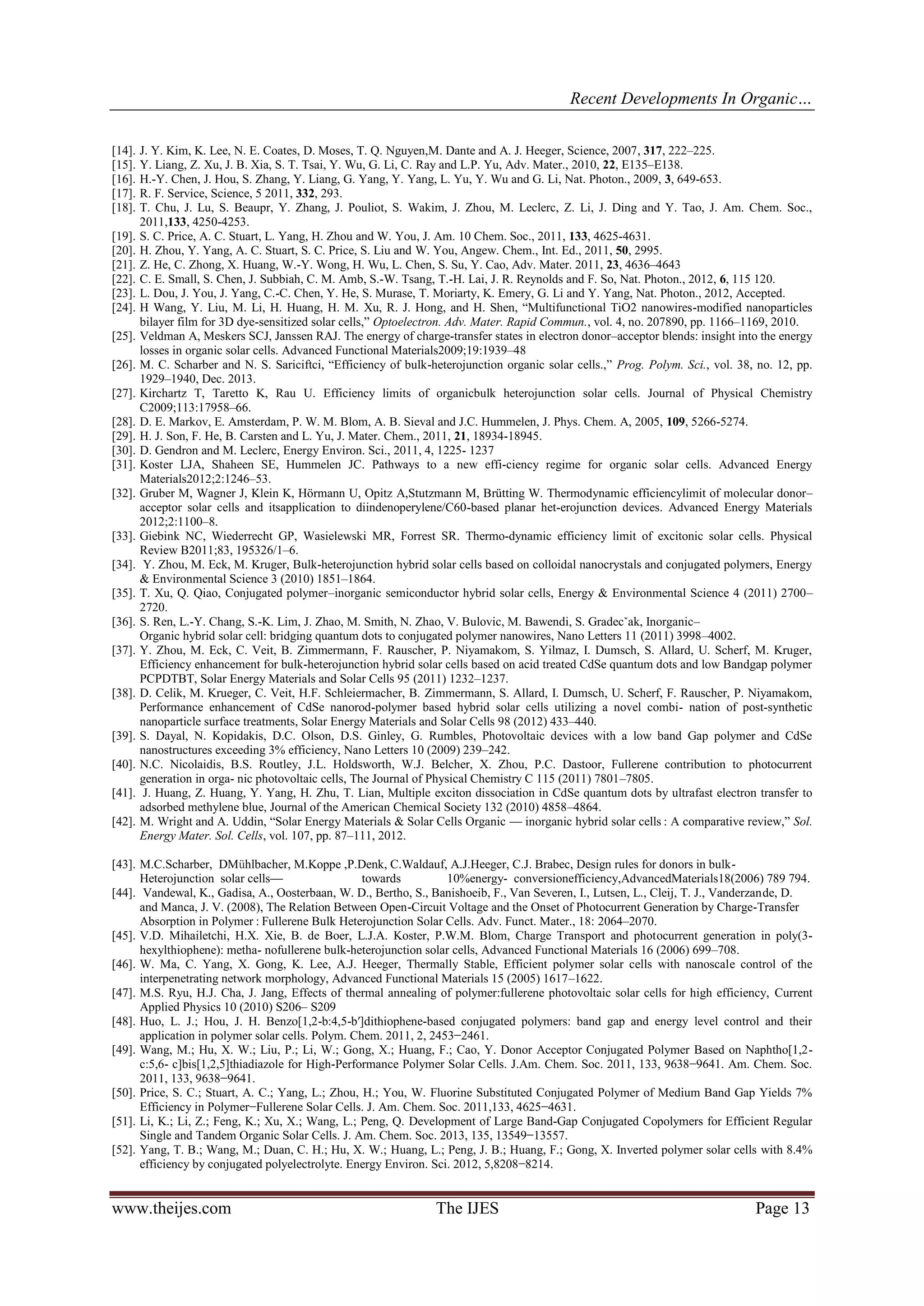 Recent Developments In Organic…
www.theijes.com The IJES Page 13
[14]. J. Y. Kim, K. Lee, N. E. Coates, D. Moses, T. Q. Nguyen,M. Dante and A. J. Heeger, Science, 2007, 317, 222–225.
[15]. Y. Liang, Z. Xu, J. B. Xia, S. T. Tsai, Y. Wu, G. Li, C. Ray and L.P. Yu, Adv. Mater., 2010, 22, E135–E138.
[16]. H.-Y. Chen, J. Hou, S. Zhang, Y. Liang, G. Yang, Y. Yang, L. Yu, Y. Wu and G. Li, Nat. Photon., 2009, 3, 649-653.
[17]. R. F. Service, Science, 5 2011, 332, 293.
[18]. T. Chu, J. Lu, S. Beaupr, Y. Zhang, J. Pouliot, S. Wakim, J. Zhou, M. Leclerc, Z. Li, J. Ding and Y. Tao, J. Am. Chem. Soc.,
2011,133, 4250-4253.
[19]. S. C. Price, A. C. Stuart, L. Yang, H. Zhou and W. You, J. Am. 10 Chem. Soc., 2011, 133, 4625-4631.
[20]. H. Zhou, Y. Yang, A. C. Stuart, S. C. Price, S. Liu and W. You, Angew. Chem., Int. Ed., 2011, 50, 2995.
[21]. Z. He, C. Zhong, X. Huang, W.-Y. Wong, H. Wu, L. Chen, S. Su, Y. Cao, Adv. Mater. 2011, 23, 4636–4643
[22]. C. E. Small, S. Chen, J. Subbiah, C. M. Amb, S.-W. Tsang, T.-H. Lai, J. R. Reynolds and F. So, Nat. Photon., 2012, 6, 115 120.
[23]. L. Dou, J. You, J. Yang, C.-C. Chen, Y. He, S. Murase, T. Moriarty, K. Emery, G. Li and Y. Yang, Nat. Photon., 2012, Accepted.
[24]. H Wang, Y. Liu, M. Li, H. Huang, H. M. Xu, R. J. Hong, and H. Shen, “Multifunctional TiO2 nanowires-modified nanoparticles
bilayer film for 3D dye-sensitized solar cells,” Optoelectron. Adv. Mater. Rapid Commun., vol. 4, no. 207890, pp. 1166–1169, 2010.
[25]. Veldman A, Meskers SCJ, Janssen RAJ. The energy of charge-transfer states in electron donor–acceptor blends: insight into the energy
losses in organic solar cells. Advanced Functional Materials2009;19:1939–48
[26]. M. C. Scharber and N. S. Sariciftci, “Efficiency of bulk-heterojunction organic solar cells.,” Prog. Polym. Sci., vol. 38, no. 12, pp.
1929–1940, Dec. 2013.
[27]. Kirchartz T, Taretto K, Rau U. Efficiency limits of organicbulk heterojunction solar cells. Journal of Physical Chemistry
C2009;113:17958–66.
[28]. D. E. Markov, E. Amsterdam, P. W. M. Blom, A. B. Sieval and J.C. Hummelen, J. Phys. Chem. A, 2005, 109, 5266-5274.
[29]. H. J. Son, F. He, B. Carsten and L. Yu, J. Mater. Chem., 2011, 21, 18934-18945.
[30]. D. Gendron and M. Leclerc, Energy Environ. Sci., 2011, 4, 1225- 1237
[31]. Koster LJA, Shaheen SE, Hummelen JC. Pathways to a new effi-ciency regime for organic solar cells. Advanced Energy
Materials2012;2:1246–53.
[32]. Gruber M, Wagner J, Klein K, Hörmann U, Opitz A,Stutzmann M, Brütting W. Thermodynamic efficiencylimit of molecular donor–
acceptor solar cells and itsapplication to diindenoperylene/C60-based planar het-erojunction devices. Advanced Energy Materials
2012;2:1100–8.
[33]. Giebink NC, Wiederrecht GP, Wasielewski MR, Forrest SR. Thermo-dynamic efficiency limit of excitonic solar cells. Physical
Review B2011;83, 195326/1–6.
[34]. Y. Zhou, M. Eck, M. Kruger, Bulk-heterojunction hybrid solar cells based on colloidal nanocrystals and conjugated polymers, Energy
& Environmental Science 3 (2010) 1851–1864.
[35]. T. Xu, Q. Qiao, Conjugated polymer–inorganic semiconductor hybrid solar cells, Energy & Environmental Science 4 (2011) 2700–
2720.
[36]. S. Ren, L.-Y. Chang, S.-K. Lim, J. Zhao, M. Smith, N. Zhao, V. Bulovic, M. Bawendi, S. Gradecˇak, Inorganic–
Organic hybrid solar cell: bridging quantum dots to conjugated polymer nanowires, Nano Letters 11 (2011) 3998–4002.
[37]. Y. Zhou, M. Eck, C. Veit, B. Zimmermann, F. Rauscher, P. Niyamakom, S. Yilmaz, I. Dumsch, S. Allard, U. Scherf, M. Kruger,
Efficiency enhancement for bulk-heterojunction hybrid solar cells based on acid treated CdSe quantum dots and low Bandgap polymer
PCPDTBT, Solar Energy Materials and Solar Cells 95 (2011) 1232–1237.
[38]. D. Celik, M. Krueger, C. Veit, H.F. Schleiermacher, B. Zimmermann, S. Allard, I. Dumsch, U. Scherf, F. Rauscher, P. Niyamakom,
Performance enhancement of CdSe nanorod-polymer based hybrid solar cells utilizing a novel combi- nation of post-synthetic
nanoparticle surface treatments, Solar Energy Materials and Solar Cells 98 (2012) 433–440.
[39]. S. Dayal, N. Kopidakis, D.C. Olson, D.S. Ginley, G. Rumbles, Photovoltaic devices with a low band Gap polymer and CdSe
nanostructures exceeding 3% efficiency, Nano Letters 10 (2009) 239–242.
[40]. N.C. Nicolaidis, B.S. Routley, J.L. Holdsworth, W.J. Belcher, X. Zhou, P.C. Dastoor, Fullerene contribution to photocurrent
generation in orga- nic photovoltaic cells, The Journal of Physical Chemistry C 115 (2011) 7801–7805.
[41]. J. Huang, Z. Huang, Y. Yang, H. Zhu, T. Lian, Multiple exciton dissociation in CdSe quantum dots by ultrafast electron transfer to
adsorbed methylene blue, Journal of the American Chemical Society 132 (2010) 4858–4864.
[42]. M. Wright and A. Uddin, “Solar Energy Materials & Solar Cells Organic — inorganic hybrid solar cells : A comparative review,” Sol.
Energy Mater. Sol. Cells, vol. 107, pp. 87–111, 2012.
[43]. M.C.Scharber, DMühlbacher, M.Koppe ,P.Denk, C.Waldauf, A.J.Heeger, C.J. Brabec, Design rules for donors in bulk-
Heterojunction solar cells— towards 10%energy- conversionefficiency,AdvancedMaterials18(2006) 789 794.
[44]. Vandewal, K., Gadisa, A., Oosterbaan, W. D., Bertho, S., Banishoeib, F., Van Severen, I., Lutsen, L., Cleij, T. J., Vanderzande, D.
and Manca, J. V. (2008), The Relation Between Open-Circuit Voltage and the Onset of Photocurrent Generation by Charge-Transfer
Absorption in Polymer : Fullerene Bulk Heterojunction Solar Cells. Adv. Funct. Mater., 18: 2064–2070.
[45]. V.D. Mihailetchi, H.X. Xie, B. de Boer, L.J.A. Koster, P.W.M. Blom, Charge Transport and photocurrent generation in poly(3-
hexylthiophene): metha- nofullerene bulk-heterojunction solar cells, Advanced Functional Materials 16 (2006) 699–708.
[46]. W. Ma, C. Yang, X. Gong, K. Lee, A.J. Heeger, Thermally Stable, Efficient polymer solar cells with nanoscale control of the
interpenetrating network morphology, Advanced Functional Materials 15 (2005) 1617–1622.
[47]. M.S. Ryu, H.J. Cha, J. Jang, Effects of thermal annealing of polymer:fullerene photovoltaic solar cells for high efficiency, Current
Applied Physics 10 (2010) S206– S209
[48]. Huo, L. J.; Hou, J. H. Benzo[1,2-b:4,5-b′]dithiophene-based conjugated polymers: band gap and energy level control and their
application in polymer solar cells. Polym. Chem. 2011, 2, 2453−2461.
[49]. Wang, M.; Hu, X. W.; Liu, P.; Li, W.; Gong, X.; Huang, F.; Cao, Y. Donor Acceptor Conjugated Polymer Based on Naphtho[1,2-
c:5,6- c]bis[1,2,5]thiadiazole for High-Performance Polymer Solar Cells. J.Am. Chem. Soc. 2011, 133, 9638−9641. Am. Chem. Soc.
2011, 133, 9638−9641.
[50]. Price, S. C.; Stuart, A. C.; Yang, L.; Zhou, H.; You, W. Fluorine Substituted Conjugated Polymer of Medium Band Gap Yields 7%
Efficiency in Polymer−Fullerene Solar Cells. J. Am. Chem. Soc. 2011,133, 4625−4631.
[51]. Li, K.; Li, Z.; Feng, K.; Xu, X.; Wang, L.; Peng, Q. Development of Large Band-Gap Conjugated Copolymers for Efficient Regular
Single and Tandem Organic Solar Cells. J. Am. Chem. Soc. 2013, 135, 13549−13557.
[52]. Yang, T. B.; Wang, M.; Duan, C. H.; Hu, X. W.; Huang, L.; Peng, J. B.; Huang, F.; Gong, X. Inverted polymer solar cells with 8.4%
efficiency by conjugated polyelectrolyte. Energy Environ. Sci. 2012, 5,8208−8214.
 