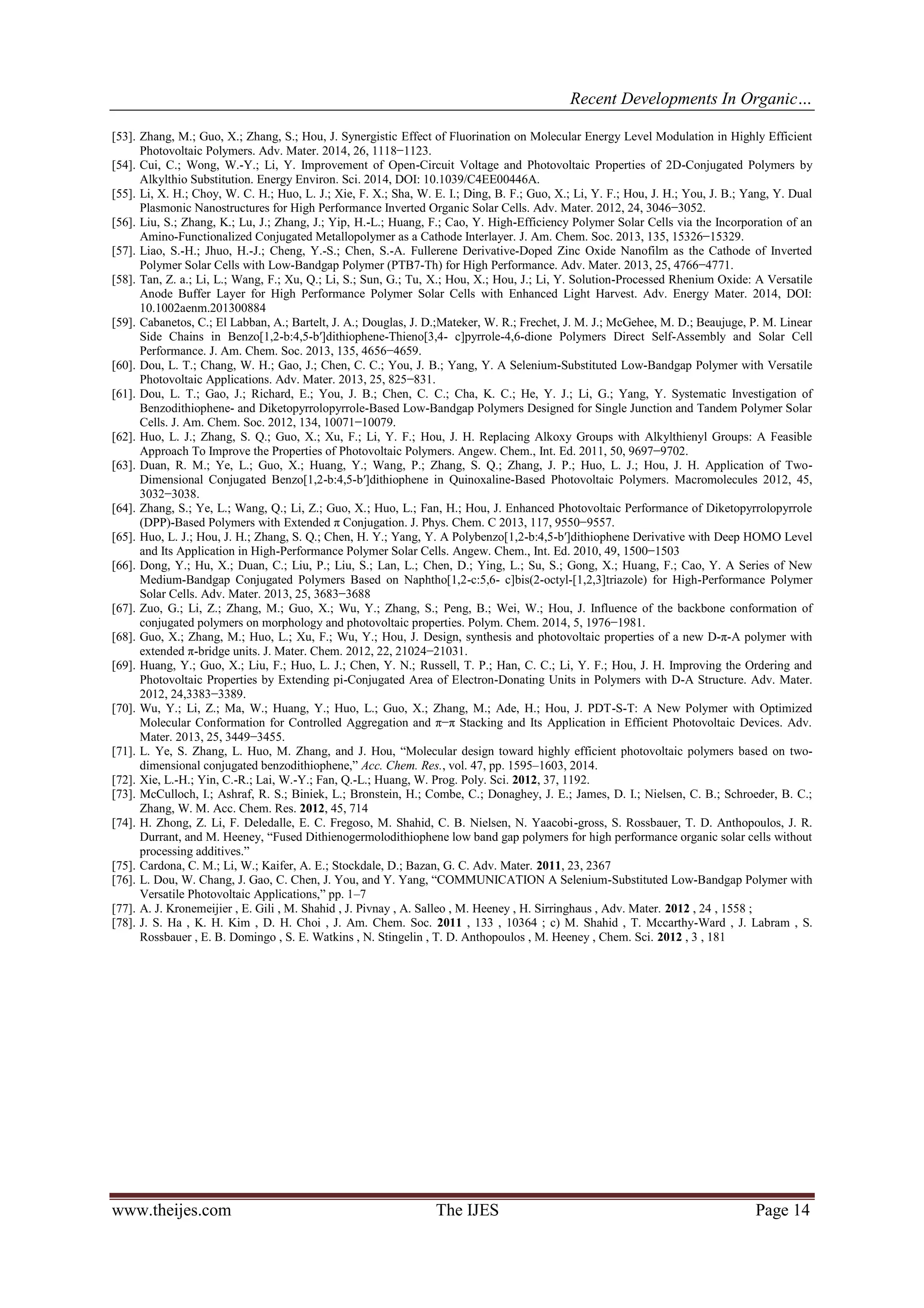 Recent Developments In Organic…
www.theijes.com The IJES Page 14
[53]. Zhang, M.; Guo, X.; Zhang, S.; Hou, J. Synergistic Effect of Fluorination on Molecular Energy Level Modulation in Highly Efficient
Photovoltaic Polymers. Adv. Mater. 2014, 26, 1118−1123.
[54]. Cui, C.; Wong, W.-Y.; Li, Y. Improvement of Open-Circuit Voltage and Photovoltaic Properties of 2D-Conjugated Polymers by
Alkylthio Substitution. Energy Environ. Sci. 2014, DOI: 10.1039/C4EE00446A.
[55]. Li, X. H.; Choy, W. C. H.; Huo, L. J.; Xie, F. X.; Sha, W. E. I.; Ding, B. F.; Guo, X.; Li, Y. F.; Hou, J. H.; You, J. B.; Yang, Y. Dual
Plasmonic Nanostructures for High Performance Inverted Organic Solar Cells. Adv. Mater. 2012, 24, 3046−3052.
[56]. Liu, S.; Zhang, K.; Lu, J.; Zhang, J.; Yip, H.-L.; Huang, F.; Cao, Y. High-Efficiency Polymer Solar Cells via the Incorporation of an
Amino-Functionalized Conjugated Metallopolymer as a Cathode Interlayer. J. Am. Chem. Soc. 2013, 135, 15326−15329.
[57]. Liao, S.-H.; Jhuo, H.-J.; Cheng, Y.-S.; Chen, S.-A. Fullerene Derivative-Doped Zinc Oxide Nanofilm as the Cathode of Inverted
Polymer Solar Cells with Low-Bandgap Polymer (PTB7-Th) for High Performance. Adv. Mater. 2013, 25, 4766−4771.
[58]. Tan, Z. a.; Li, L.; Wang, F.; Xu, Q.; Li, S.; Sun, G.; Tu, X.; Hou, X.; Hou, J.; Li, Y. Solution-Processed Rhenium Oxide: A Versatile
Anode Buffer Layer for High Performance Polymer Solar Cells with Enhanced Light Harvest. Adv. Energy Mater. 2014, DOI:
10.1002aenm.201300884
[59]. Cabanetos, C.; El Labban, A.; Bartelt, J. A.; Douglas, J. D.;Mateker, W. R.; Frechet, J. M. J.; McGehee, M. D.; Beaujuge, P. M. Linear
Side Chains in Benzo[1,2-b:4,5-b′]dithiophene-Thieno[3,4- c]pyrrole-4,6-dione Polymers Direct Self-Assembly and Solar Cell
Performance. J. Am. Chem. Soc. 2013, 135, 4656−4659.
[60]. Dou, L. T.; Chang, W. H.; Gao, J.; Chen, C. C.; You, J. B.; Yang, Y. A Selenium-Substituted Low-Bandgap Polymer with Versatile
Photovoltaic Applications. Adv. Mater. 2013, 25, 825−831.
[61]. Dou, L. T.; Gao, J.; Richard, E.; You, J. B.; Chen, C. C.; Cha, K. C.; He, Y. J.; Li, G.; Yang, Y. Systematic Investigation of
Benzodithiophene- and Diketopyrrolopyrrole-Based Low-Bandgap Polymers Designed for Single Junction and Tandem Polymer Solar
Cells. J. Am. Chem. Soc. 2012, 134, 10071−10079.
[62]. Huo, L. J.; Zhang, S. Q.; Guo, X.; Xu, F.; Li, Y. F.; Hou, J. H. Replacing Alkoxy Groups with Alkylthienyl Groups: A Feasible
Approach To Improve the Properties of Photovoltaic Polymers. Angew. Chem., Int. Ed. 2011, 50, 9697−9702.
[63]. Duan, R. M.; Ye, L.; Guo, X.; Huang, Y.; Wang, P.; Zhang, S. Q.; Zhang, J. P.; Huo, L. J.; Hou, J. H. Application of Two-
Dimensional Conjugated Benzo[1,2-b:4,5-b′]dithiophene in Quinoxaline-Based Photovoltaic Polymers. Macromolecules 2012, 45,
3032−3038.
[64]. Zhang, S.; Ye, L.; Wang, Q.; Li, Z.; Guo, X.; Huo, L.; Fan, H.; Hou, J. Enhanced Photovoltaic Performance of Diketopyrrolopyrrole
(DPP)-Based Polymers with Extended π Conjugation. J. Phys. Chem. C 2013, 117, 9550−9557.
[65]. Huo, L. J.; Hou, J. H.; Zhang, S. Q.; Chen, H. Y.; Yang, Y. A Polybenzo[1,2-b:4,5-b′]dithiophene Derivative with Deep HOMO Level
and Its Application in High-Performance Polymer Solar Cells. Angew. Chem., Int. Ed. 2010, 49, 1500−1503
[66]. Dong, Y.; Hu, X.; Duan, C.; Liu, P.; Liu, S.; Lan, L.; Chen, D.; Ying, L.; Su, S.; Gong, X.; Huang, F.; Cao, Y. A Series of New
Medium-Bandgap Conjugated Polymers Based on Naphtho[1,2-c:5,6- c]bis(2-octyl-[1,2,3]triazole) for High-Performance Polymer
Solar Cells. Adv. Mater. 2013, 25, 3683−3688
[67]. Zuo, G.; Li, Z.; Zhang, M.; Guo, X.; Wu, Y.; Zhang, S.; Peng, B.; Wei, W.; Hou, J. Influence of the backbone conformation of
conjugated polymers on morphology and photovoltaic properties. Polym. Chem. 2014, 5, 1976−1981.
[68]. Guo, X.; Zhang, M.; Huo, L.; Xu, F.; Wu, Y.; Hou, J. Design, synthesis and photovoltaic properties of a new D-π-A polymer with
extended π-bridge units. J. Mater. Chem. 2012, 22, 21024−21031.
[69]. Huang, Y.; Guo, X.; Liu, F.; Huo, L. J.; Chen, Y. N.; Russell, T. P.; Han, C. C.; Li, Y. F.; Hou, J. H. Improving the Ordering and
Photovoltaic Properties by Extending pi-Conjugated Area of Electron-Donating Units in Polymers with D-A Structure. Adv. Mater.
2012, 24,3383−3389.
[70]. Wu, Y.; Li, Z.; Ma, W.; Huang, Y.; Huo, L.; Guo, X.; Zhang, M.; Ade, H.; Hou, J. PDT-S-T: A New Polymer with Optimized
Molecular Conformation for Controlled Aggregation and π−π Stacking and Its Application in Efficient Photovoltaic Devices. Adv.
Mater. 2013, 25, 3449−3455.
[71]. L. Ye, S. Zhang, L. Huo, M. Zhang, and J. Hou, “Molecular design toward highly efficient photovoltaic polymers based on two-
dimensional conjugated benzodithiophene,” Acc. Chem. Res., vol. 47, pp. 1595–1603, 2014.
[72]. Xie, L.-H.; Yin, C.-R.; Lai, W.-Y.; Fan, Q.-L.; Huang, W. Prog. Poly. Sci. 2012, 37, 1192.
[73]. McCulloch, I.; Ashraf, R. S.; Biniek, L.; Bronstein, H.; Combe, C.; Donaghey, J. E.; James, D. I.; Nielsen, C. B.; Schroeder, B. C.;
Zhang, W. M. Acc. Chem. Res. 2012, 45, 714
[74]. H. Zhong, Z. Li, F. Deledalle, E. C. Fregoso, M. Shahid, C. B. Nielsen, N. Yaacobi-gross, S. Rossbauer, T. D. Anthopoulos, J. R.
Durrant, and M. Heeney, “Fused Dithienogermolodithiophene low band gap polymers for high performance organic solar cells without
processing additives.”
[75]. Cardona, C. M.; Li, W.; Kaifer, A. E.; Stockdale, D.; Bazan, G. C. Adv. Mater. 2011, 23, 2367
[76]. L. Dou, W. Chang, J. Gao, C. Chen, J. You, and Y. Yang, “COMMUNICATION A Selenium-Substituted Low-Bandgap Polymer with
Versatile Photovoltaic Applications,” pp. 1–7
[77]. A. J. Kronemeijier , E. Gili , M. Shahid , J. Pivnay , A. Salleo , M. Heeney , H. Sirringhaus , Adv. Mater. 2012 , 24 , 1558 ;
[78]. J. S. Ha , K. H. Kim , D. H. Choi , J. Am. Chem. Soc. 2011 , 133 , 10364 ; c) M. Shahid , T. Mccarthy-Ward , J. Labram , S.
Rossbauer , E. B. Domingo , S. E. Watkins , N. Stingelin , T. D. Anthopoulos , M. Heeney , Chem. Sci. 2012 , 3 , 181
 