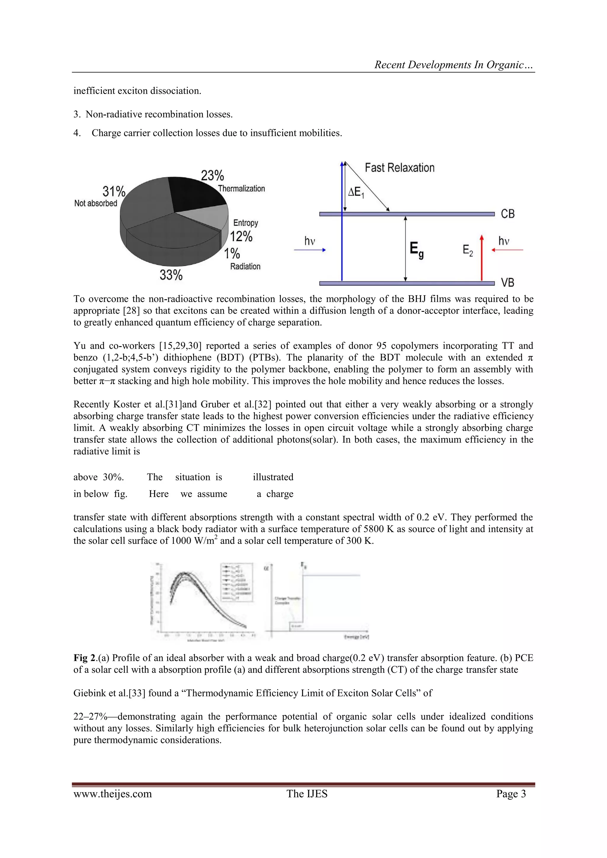 Recent Developments In Organic…
www.theijes.com The IJES Page 3
inefficient exciton dissociation.
3. Non-radiative recombination losses.
4. Charge carrier collection losses due to insufficient mobilities.
To overcome the non-radioactive recombination losses, the morphology of the BHJ films was required to be
appropriate [28] so that excitons can be created within a diffusion length of a donor-acceptor interface, leading
to greatly enhanced quantum efficiency of charge separation.
Yu and co-workers [15,29,30] reported a series of examples of donor 95 copolymers incorporating TT and
benzo (1,2-b;4,5-b’) dithiophene (BDT) (PTBs). The planarity of the BDT molecule with an extended π
conjugated system conveys rigidity to the polymer backbone, enabling the polymer to form an assembly with
better π−π stacking and high hole mobility. This improves the hole mobility and hence reduces the losses.
Recently Koster et al.[31]and Gruber et al.[32] pointed out that either a very weakly absorbing or a strongly
absorbing charge transfer state leads to the highest power conversion efficiencies under the radiative efficiency
limit. A weakly absorbing CT minimizes the losses in open circuit voltage while a strongly absorbing charge
transfer state allows the collection of additional photons(solar). In both cases, the maximum efficiency in the
radiative limit is
above 30%. The situation is illustrated
in below fig. Here we assume a charge
transfer state with different absorptions strength with a constant spectral width of 0.2 eV. They performed the
calculations using a black body radiator with a surface temperature of 5800 K as source of light and intensity at
the solar cell surface of 1000 W/m2
and a solar cell temperature of 300 K.
Fig 2.(a) Profile of an ideal absorber with a weak and broad charge(0.2 eV) transfer absorption feature. (b) PCE
of a solar cell with a absorption profile (a) and different absorptions strength (CT) of the charge transfer state
Giebink et al.[33] found a “Thermodynamic Efficiency Limit of Exciton Solar Cells” of
22–27%—demonstrating again the performance potential of organic solar cells under idealized conditions
without any losses. Similarly high efficiencies for bulk heterojunction solar cells can be found out by applying
pure thermodynamic considerations.
 