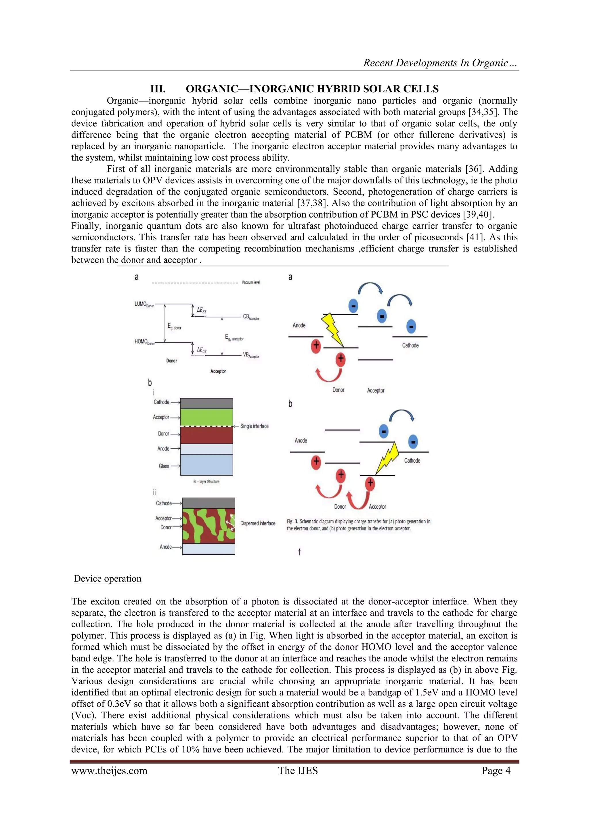 Recent Developments In Organic…
www.theijes.com The IJES Page 4
III. ORGANIC—INORGANIC HYBRID SOLAR CELLS
Organic—inorganic hybrid solar cells combine inorganic nano particles and organic (normally
conjugated polymers), with the intent of using the advantages associated with both material groups [34,35]. The
device fabrication and operation of hybrid solar cells is very similar to that of organic solar cells, the only
difference being that the organic electron accepting material of PCBM (or other fullerene derivatives) is
replaced by an inorganic nanoparticle. The inorganic electron acceptor material provides many advantages to
the system, whilst maintaining low cost process ability.
First of all inorganic materials are more environmentally stable than organic materials [36]. Adding
these materials to OPV devices assists in overcoming one of the major downfalls of this technology, ie the photo
induced degradation of the conjugated organic semiconductors. Second, photogeneration of charge carriers is
achieved by excitons absorbed in the inorganic material [37,38]. Also the contribution of light absorption by an
inorganic acceptor is potentially greater than the absorption contribution of PCBM in PSC devices [39,40].
Finally, inorganic quantum dots are also known for ultrafast photoinduced charge carrier transfer to organic
semiconductors. This transfer rate has been observed and calculated in the order of picoseconds [41]. As this
transfer rate is faster than the competing recombination mechanisms ,efficient charge transfer is established
between the donor and acceptor .
Device operation
The exciton created on the absorption of a photon is dissociated at the donor-acceptor interface. When they
separate, the electron is transfered to the acceptor material at an interface and travels to the cathode for charge
collection. The hole produced in the donor material is collected at the anode after travelling throughout the
polymer. This process is displayed as (a) in Fig. When light is absorbed in the acceptor material, an exciton is
formed which must be dissociated by the offset in energy of the donor HOMO level and the acceptor valence
band edge. The hole is transferred to the donor at an interface and reaches the anode whilst the electron remains
in the acceptor material and travels to the cathode for collection. This process is displayed as (b) in above Fig.
Various design considerations are crucial while choosing an appropriate inorganic material. It has been
identified that an optimal electronic design for such a material would be a bandgap of 1.5eV and a HOMO level
offset of 0.3eV so that it allows both a significant absorption contribution as well as a large open circuit voltage
(Voc). There exist additional physical considerations which must also be taken into account. The different
materials which have so far been considered have both advantages and disadvantages; however, none of
materials has been coupled with a polymer to provide an electrical performance superior to that of an OPV
device, for which PCEs of 10% have been achieved. The major limitation to device performance is due to the
 