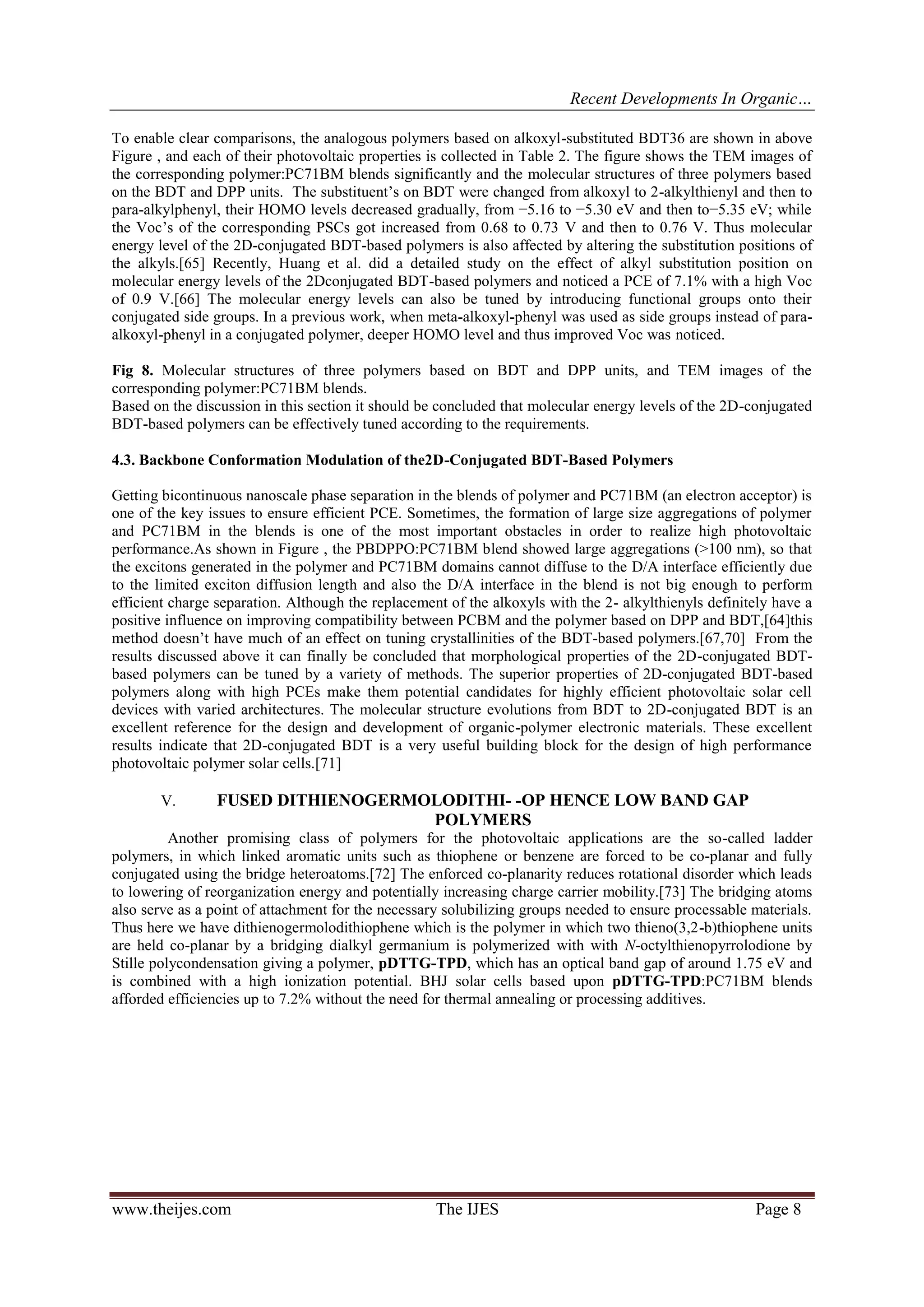 Recent Developments In Organic…
www.theijes.com The IJES Page 8
To enable clear comparisons, the analogous polymers based on alkoxyl-substituted BDT36 are shown in above
Figure , and each of their photovoltaic properties is collected in Table 2. The figure shows the TEM images of
the corresponding polymer:PC71BM blends significantly and the molecular structures of three polymers based
on the BDT and DPP units. The substituent’s on BDT were changed from alkoxyl to 2-alkylthienyl and then to
para-alkylphenyl, their HOMO levels decreased gradually, from −5.16 to −5.30 eV and then to−5.35 eV; while
the Voc’s of the corresponding PSCs got increased from 0.68 to 0.73 V and then to 0.76 V. Thus molecular
energy level of the 2D-conjugated BDT-based polymers is also affected by altering the substitution positions of
the alkyls.[65] Recently, Huang et al. did a detailed study on the effect of alkyl substitution position on
molecular energy levels of the 2Dconjugated BDT-based polymers and noticed a PCE of 7.1% with a high Voc
of 0.9 V.[66] The molecular energy levels can also be tuned by introducing functional groups onto their
conjugated side groups. In a previous work, when meta-alkoxyl-phenyl was used as side groups instead of para-
alkoxyl-phenyl in a conjugated polymer, deeper HOMO level and thus improved Voc was noticed.
Fig 8. Molecular structures of three polymers based on BDT and DPP units, and TEM images of the
corresponding polymer:PC71BM blends.
Based on the discussion in this section it should be concluded that molecular energy levels of the 2D-conjugated
BDT-based polymers can be effectively tuned according to the requirements.
4.3. Backbone Conformation Modulation of the2D-Conjugated BDT-Based Polymers
Getting bicontinuous nanoscale phase separation in the blends of polymer and PC71BM (an electron acceptor) is
one of the key issues to ensure efficient PCE. Sometimes, the formation of large size aggregations of polymer
and PC71BM in the blends is one of the most important obstacles in order to realize high photovoltaic
performance.As shown in Figure , the PBDPPO:PC71BM blend showed large aggregations (>100 nm), so that
the excitons generated in the polymer and PC71BM domains cannot diffuse to the D/A interface efficiently due
to the limited exciton diffusion length and also the D/A interface in the blend is not big enough to perform
efficient charge separation. Although the replacement of the alkoxyls with the 2- alkylthienyls definitely have a
positive influence on improving compatibility between PCBM and the polymer based on DPP and BDT,[64]this
method doesn’t have much of an effect on tuning crystallinities of the BDT-based polymers.[67,70] From the
results discussed above it can finally be concluded that morphological properties of the 2D-conjugated BDT-
based polymers can be tuned by a variety of methods. The superior properties of 2D-conjugated BDT-based
polymers along with high PCEs make them potential candidates for highly efficient photovoltaic solar cell
devices with varied architectures. The molecular structure evolutions from BDT to 2D-conjugated BDT is an
excellent reference for the design and development of organic-polymer electronic materials. These excellent
results indicate that 2D-conjugated BDT is a very useful building block for the design of high performance
photovoltaic polymer solar cells.[71]
V. FUSED DITHIENOGERMOLODITHI- -OP HENCE LOW BAND GAP
POLYMERS
Another promising class of polymers for the photovoltaic applications are the so-called ladder
polymers, in which linked aromatic units such as thiophene or benzene are forced to be co-planar and fully
conjugated using the bridge heteroatoms.[72] The enforced co-planarity reduces rotational disorder which leads
to lowering of reorganization energy and potentially increasing charge carrier mobility.[73] The bridging atoms
also serve as a point of attachment for the necessary solubilizing groups needed to ensure processable materials.
Thus here we have dithienogermolodithiophene which is the polymer in which two thieno(3,2-b)thiophene units
are held co-planar by a bridging dialkyl germanium is polymerized with with N-octylthienopyrrolodione by
Stille polycondensation giving a polymer, pDTTG-TPD, which has an optical band gap of around 1.75 eV and
is combined with a high ionization potential. BHJ solar cells based upon pDTTG-TPD:PC71BM blends
afforded efficiencies up to 7.2% without the need for thermal annealing or processing additives.
 