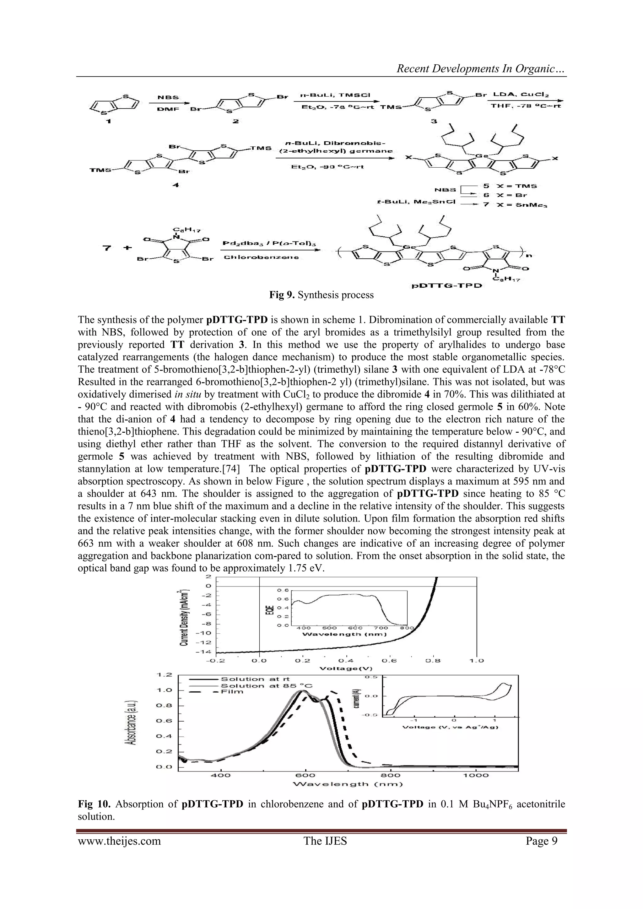 Recent Developments In Organic…
www.theijes.com The IJES Page 9
Fig 9. Synthesis process
The synthesis of the polymer pDTTG-TPD is shown in scheme 1. Dibromination of commercially available TT
with NBS, followed by protection of one of the aryl bromides as a trimethylsilyl group resulted from the
previously reported TT derivation 3. In this method we use the property of arylhalides to undergo base
catalyzed rearrangements (the halogen dance mechanism) to produce the most stable organometallic species.
The treatment of 5-bromothieno[3,2-b]thiophen-2-yl) (trimethyl) silane 3 with one equivalent of LDA at -78°C
Resulted in the rearranged 6-bromothieno[3,2-b]thiophen-2 yl) (trimethyl)silane. This was not isolated, but was
oxidatively dimerised in situ by treatment with CuCl2 to produce the dibromide 4 in 70%. This was dilithiated at
- 90°C and reacted with dibromobis (2-ethylhexyl) germane to afford the ring closed germole 5 in 60%. Note
that the di-anion of 4 had a tendency to decompose by ring opening due to the electron rich nature of the
thieno[3,2-b]thiophene. This degradation could be minimized by maintaining the temperature below - 90°C, and
using diethyl ether rather than THF as the solvent. The conversion to the required distannyl derivative of
germole 5 was achieved by treatment with NBS, followed by lithiation of the resulting dibromide and
stannylation at low temperature.[74] The optical properties of pDTTG-TPD were characterized by UV-vis
absorption spectroscopy. As shown in below Figure , the solution spectrum displays a maximum at 595 nm and
a shoulder at 643 nm. The shoulder is assigned to the aggregation of pDTTG-TPD since heating to 85 °C
results in a 7 nm blue shift of the maximum and a decline in the relative intensity of the shoulder. This suggests
the existence of inter-molecular stacking even in dilute solution. Upon film formation the absorption red shifts
and the relative peak intensities change, with the former shoulder now becoming the strongest intensity peak at
663 nm with a weaker shoulder at 608 nm. Such changes are indicative of an increasing degree of polymer
aggregation and backbone planarization com-pared to solution. From the onset absorption in the solid state, the
optical band gap was found to be approximately 1.75 eV.
Fig 10. Absorption of pDTTG-TPD in chlorobenzene and of pDTTG-TPD in 0.1 M Bu4NPF6 acetonitrile
solution.
 