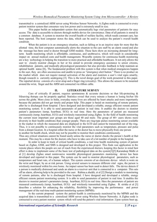 Wireless Biomedical Parameter Monitoring System Using Arm Microcontroller: A Review
International organization of Scientific Research 2 | P a g e
transmitted to a centralized ARM server using Wireless Sensor Networks. A Zigbee node is connected to every
patient monitor system that consumes very low power and is extremely small in size.
This paper builds an independent system that automatically logs vital parameters of patients for easy
access. The data is accessible to doctors through mobile device for convenience. Data of all patients is stored in
a common database. A system to monitor the overall health of welfare facility, which needs constant care, has
been reported. The host computer stores the data, which can be used to analyze the patient‟s overall health
condition.
When the patient is in an emergency situation, such as falling or in an inactive state for more that the
allotted time, the host computer automatically alerts the situation to the care staff by an alarm sound and also
the message has been send to doctor through GSM module. These facts show an increasing demand for long-
term health monitoring which is affordable, continuous, and unobtrusive, which will result in considerable
impact on annual medical costs and health management. Wearable systems for continuous health monitoring
are a key technology in helping the transition to more practical and affordable healthcare. It not only allows the
user to closely monitor changes in her or his aimed to provide emergency assistance to senior citizens,
rehabilitation patients, and medically physiological parameters but also provides feedback to help maintain an
optimal health status [8],. The fundamental problem with this system is that when medical emergencies happen
to the user, they are often unconscious and unable to press an “emergency alert button.” There is no product on
the market which does not require manual activation of the alarm and monitors a user‟s vital signs smartly,
though research is currently undergoing [3]. This is the novel design goal of the work presented in this paper.
The reported device consists of a wrist strap and a finger ring (circuitry). This allows the sensors to be mounted
around the wrist, finger and the ARM unit connected via ribbon cable.
II. LITERATURE SURVEY
Care of critically ill patient, requires spontaneous & accurate decisions so that life-protecting &
lifesaving therapy can be properly applied. Statistics reveal that every minute a human is losing his/her life
across the globe. More close in India, everyday many lives are affected by heart attacks and more importantly
because the patients did not get timely and proper help .This paper is based on monitoring of remote patients,
after he is discharged from hospital. I have designed and developed a reliable, energy efficient remote patient
monitoring system. It is able to send parameters of patient in real time. It enables the doctors to monitor
patient‟s parameters (temp, heartbeat, ECG) in real time. Here the parameters of patient are measured
continuously (temp, heartbeat, ECG) and wirelessly transmitted using Zigbee. In the field of health monitoring
the current most important user groups are those aged 40 and more. The group of 40+ users shows more
diversity in their health conditions than younger people. There are ring-type pulses monitoring sensor available
in the market in which the measured data are displayed in the LCD and cannot be transmitted out of the ring.
Thus, it is not possible to continuously monitor the vital parameters such as temperature, pressure and pulse
from a distant location. In a hospital either the nurse or the doctor has to move physically from one person
to another for health check, which may not be possible to monitor their conditions continuously.
Thus any critical situations cannot be found easily unless the nurse or doctor checks the person‟s health at that
moment. This may be a strain for the doctors who have to take care of a lot number of people in the hospital.
In order to keep in track of critical health conditions, a real time health monitoring system of patient
based on Zigbee, GSM, and SMS is designed and developed in this project. This finds vast application in the
remote places where the people are out of reach from the experienced doctors; keeping this factor in mind best
effort is done to implement some of the basic test of pathological data on the system[3][5].Karandeep Malhi et
al [1] develop Zigbee smart noninvasive wearable physiological parameters monitoring device has been
developed and reported in this paper. The system can be used to monitor physiological parameters, such as
temperature and heart rate, of a human subject. The system consists of an electronic device which is worn on
the wrist and finger, by an at risk person. Using several sensors to measure different vital signs, the person is
wirelessly monitored within his own home. An impact sensor has been used to detect falls. The device detects if
a person is medically distressed and sends an alarm to a receiver unit that is connected to a computer. This sets
off an alarm, allowing help to be provided to the user. Rubina.a.shaikh, et al [2] Design a module to monitoring
of remote patients, after he is discharged from hospital. I have designed and developed a reliable, energy
efficient remote patient monitoring system. It is able to send parameters of patient in real time. It enables the
doctors to monitor patient‟s parameters (temp, heartbeat, ECG) in real time. Here the parameters of patient are
measured continuously (temp, heartbeat, ECG) and wirelessly transmitted using Zigbee. B. sirisha et al [3]
describes a solution for enhancing the reliability, flexibility by improving the performance and power
management of the real-time multi-patient monitoring system (MPMS).
In the current proposed system the patient health is continuously monitored by the MPMS and the
acquired data is transmitted to a centralized ARM server using Wireless Sensor Networks. A Zigbee node is
connected to every patient monitor system which will send the patient's vital information .Upon system boot up,
 