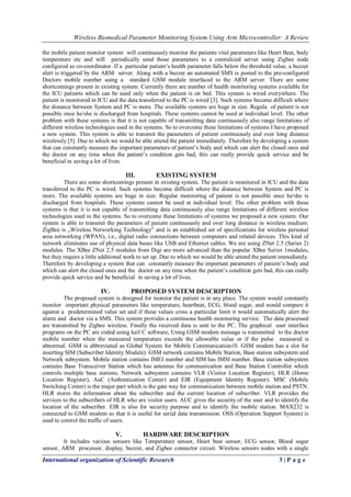 Wireless Biomedical Parameter Monitoring System Using Arm Microcontroller: A Review
International organization of Scientific Research 3 | P a g e
the mobile patient monitor system will continuously monitor the patients vital parameters like Heart Beat, body
temperature etc and will periodically send those parameters to a centralized server using Zigbee node
configured as co-coordinator. If a particular patient‟s health parameter falls below the threshold value, a buzzer
alert is triggered by the ARM server. Along with a buzzer an automated SMS is posted to the pre-configured
Doctors mobile number using a standard GSM module interfaced to the ARM server. There are some
shortcomings present in existing system. Currently there are number of health monitoring systems available for
the ICU patients which can be used only when the patient is on bed. This system is wired everywhere. The
patient is monitored in ICU and the data transferred to the PC is wired [3]. Such systems become difficult where
the distance between System and PC is more. The available systems are huge in size. Regula of patient is not
possible once he/she is discharged from hospitals. These systems cannot be used at individual level. The other
problem with these systems is that it is not capable of transmitting data continuously also range limitations of
different wireless technologies used in the systems. So to overcome these limitations of systems I have proposed
a new system. This system is able to transmit the parameters of patient continuously and over long distance
wirelessly [5]. Due to which we would be able attend the patient immediately. Therefore by developing a system
that can constantly measure the important parameters of patient‟s body and which can alert the closed ones and
the doctor on any time when the patient‟s condition gets bad, this can really provide quick service and be
beneficial in saving a lot of lives.
III. EXISTING SYSTEM
There are some shortcomings present in existing system. The patient is monitored in ICU and the data
transferred to the PC is wired. Such systems become difficult where the distance between System and PC is
more. The available systems are huge in size. Regular monitoring of patient is not possible once he/she is
discharged from hospitals. These systems cannot be used at individual level. The other problem with these
systems is that it is not capable of transmitting data continuously also range limitations of different wireless
technologies used in the systems. So to overcome these limitations of systems we proposed a new system. Our
system is able to transmit the parameters of patient continuously and over long distance in wireless medium.
ZigBee is „Wireless Networking Technology‟ and is an established set of specifications for wireless personal
area networking (WPAN), i.e., digital radio connections between computers and related devices. This kind of
network eliminates use of physical data buses like USB and Ethernet cables. We are using ZNet 2.5 (Series 2)
modules. The XBee ZNet 2.5 modules from Digi are more advanced than the popular XBee Series 1modules,
but they require a little additional work to set up. Due to which we would be able attend the patient immediately.
Therefore by developing a system that can constantly measure the important parameters of patient‟s body and
which can alert the closed ones and the doctor on any time when the patient‟s condition gets bad, this can really
provide quick service and be beneficial in saving a lot of lives.
IV. PROPOSED SYSTEM DESCRIPTION
The proposed system is designed for monitor the patient is in any place. The system would constantly
monitor important physical parameters like temperature, heartbeat, ECG, blood sugar, and would compare it
against a predetermined value set and if these values cross a particular limit it would automatically alert the
alarm and doctor via a SMS. This system provides a continuous health monitoring service. The data processed
are transmitted by Zigbee wireless. Finally the received data is sent to the PC. The graphical user interface
programs on the PC are coded using keil C software, Using GSM modem message is transmitted to the doctor
mobile number when the measured temperature exceeds the allowable value or if the pulse measured is
abnormal. GSM is abbreviated as Global System for Mobile Communication10. GSM modem has a slot for
inserting SIM (Subscriber Identity Module). GSM network contains Mobile Station, Base station subsystem and
Network subsystem. Mobile station contains IMEI number and SIM has IMSI number. Base station subsystem
contains Base Transceiver Station which has antennas for communication and Base Station Controller which
controls multiple base stations. Network subsystem contains VLR (Visitor Location Register), HLR (Home
Location Register), AuC (Authentication Center) and EIR (Equipment Identity Register). MSC (Mobile
Switching Center) is the major part which is the gate way for communication between mobile station and PSTN.
HLR stores the information about the subscriber and the current location of subscriber. VLR provides the
services to the subscribers of HLR who are visitor users. AUC gives the security of the user and to identify the
location of the subscriber. EIR is also for security purpose and to identify the mobile station. MAX232 is
connected to GSM modem so that it is useful for serial data transmission. OSS (Operation Support System) is
used to control the traffic of users.
V. HARDWARE DESCRIPTION
It includes various sensors like Temperature sensor, Heart beat sensor, ECG sensor, Blood sugar
sensor, ARM processor, display, buzzer, and Zigbee connector circuit. Wireless sensors nodes with a single
 