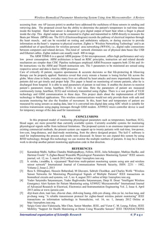 Wireless Biomedical Parameter Monitoring System Using Arm Microcontroller: A Review
International organization of Scientific Research 4 | P a g e
accessing from one AP (access point) to another have addressed the usefulness of these sensors in sending and
retrieving data. The proposed circuit has the ability to determine the patient's temperature in real-time status
inside the hospital. Heart beat sensor is designed to give digital output of heart beat when a finger is placed
inside the clip. This digital output can be connected to Zigbee and transmitted to ARM directly to measure the
Beats per Minute (BPM) rate. The ECG (Electrocardiogram) records the pathway of electrical impulses through
the heart muscle, and can be recorded on resting and ambulatory subjects, or during exercise to provide
information on the heart‟s response to physical exertion. Zigbee is „Wireless Networking Technology‟ and is an
established set of specifications for wireless personal area networking (WPAN), i.e., digital radio connections
between computers and related devices. This kind of network eliminates use of physical data buses like USB
and Ethernet cables. Zigbee indoors can usually reach 400 m range.
The ARM TDMI-S is a special ARM purpose 32-bit microprocessor, offers high performance and very
low power consumption. ARM architecture is based on RISC principles, instruction set and related decode
mechanism are simpler than CISC Pipeline techniques employed ARM Processor supports both 32-bit and 16-
bit instructions via the ARM and Thumb instruction sets. The 5 parameters to be monitored are sensed using
respective sensor and data is feed to ARM processor.
Care of critically ill patient, requires spontaneous & accurate decisions so that life-protecting & lifesaving
therapy can be properly applied. Statistics reveal that every minute a human is losing his/her life across the
globe. More close in India, everyday many lives are affected by heart attacks and more importantly because the
patients did not get timely and proper help .This paper is based on monitoring of remote patients, after he is
discharged from hospital. It is able to send parameters of patient in real time. It enables the doctors to monitor
patient‟s parameters (temp, heartbeat, ECG) in real time. Here the parameters of patient are measured
continuously (temp, heartbeat, ECG) and wirelessly transmitted using Zigbee. There is a vast growth of VLSI
technology and GSM communication in these days. This project deals about the implementation of GSM
technology in Medical applications. This wireless communications would not only provide them with safe and
accurate monitoring but also the freedom of movement. In this, heart beat and temperature of patient are
measured by using sensors as analog data, later it is converted into digital data using ADC which is suitable for
wireless transmission using paging messages through GSM modem. AT89S52 micro controller device is used
for temporary storage of the data used for transmission
VI. CONCLUSIONS
In this proposed model of monitoring physiological parameters such as temperature, heartbeat, ECG,
blood sugar, are more powerful than currently available system. Currently available systems for monitoring
physiological signals suffer from technical limitations. The proposed system is an enormous improvement over
existing commercial methods, the present system can support up to twenty patients with real-time, low-power,
low-cost, long-distance, and dual-mode monitoring, from the above designed project. The keil C software is
used for implementing the process and results were discussed. In future we can expand this system by using
RFID technology; through this technology we can monitor the multiple numbers of patients. It may be a future
work to develop another patient monitoring application code in that direction.
REFERENCES
[1] Karandeep Malhi, Subhas Chandra Mukhopadhyay, Fellow, IEEE, Julia Schnepper, Mathias Haefke, and
Hartmut Ewald “A Zigbee-Based Wearable Physiological Parameters Monitoring System” IEEE sensors
journal, vol. 12, no. 3, march 2012 online at http://ieeexplore.ieee.org
[2] b. sirisha, t.sraddha, k. vijayanand “Real-time multi-patient monitoring system using arm and wireless
sensor network” International Journal of Communication Network Security, ISSN: 2231 – 1882,
Volume-2, Issue-2, 2013
[3] Reza S. Dilmaghani, Hossein Bobarshad, M Ghavami, Sabrieh Choobkar, and Charles Wolfe “Wireless
Sensor Networks for Monitoring Physiological Signals of Multiple Patients” IEEE transactions on
biomedical circuits and systems, vol. 5, no. 4, august 2011 online at http://ieeexplore.ieee.org.
[4] Yadav Satyendra Satyanarayan, Yadav Raghvendra Satyanarayan, Deep H. Desai “Intelligent Wireless
Emergency Alert System for Patient Monitoring using AT89S52 Microcontroller” International Journal
of Advanced Research in Electrical, Electronics and Instrumentation Engineering Vol. 2, Issue 4, April
2013 online at www.ijareeie.com
[5] shyr-kuen chen, tsair kao, chia-tai chan, chih-ning huang, chih-yen chiang, chin-yu lai, tse-hua tung, and
pi-chung wang ”A reliable transmission protocol for zigbee-based wireless patient monitoring” IEEE
transactions on information technology in biomedicine, vol. 16, no. 1, January 2012 Online at
http://ieeexplore.ieee.org.
[6] Sergio Gonz´alez-Valenzuela, Min Chen, Senior Member, IEEE, and Victor C. M. Leung, Fellow, IEEE
Mobility “Support for Health Monitoring at Home Using Wearable Sensors” IEEE TRANSACTIONS
 