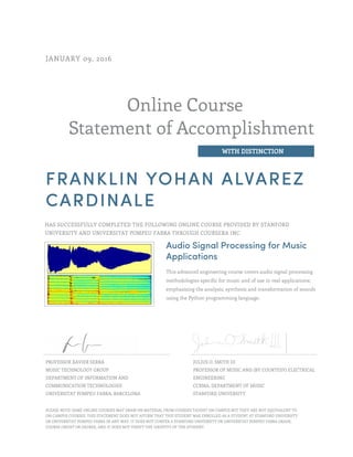 Online Course
Statement of Accomplishment
WITH DISTINCTION
JANUARY 09, 2016
FRANKLIN YOHAN ALVAREZ
CARDINALE
HAS SUCCESSFULLY COMPLETED THE FOLLOWING ONLINE COURSE PROVIDED BY STANFORD
UNIVERSITY AND UNIVERSITAT POMPEU FABRA THROUGH COURSERA INC.
Audio Signal Processing for Music
Applications
This advanced engineering course covers audio signal processing
methodologies specific for music and of use in real applications;
emphasising the analysis, synthesis and transformation of sounds
using the Python programming language.
PROFESSOR XAVIER SERRA
MUSIC TECHNOLOGY GROUP
DEPARTMENT OF INFORMATION AND
COMMUNICATION TECHNOLOGIES
UNIVERSITAT POMPEU FABRA, BARCELONA
JULIUS O. SMITH III
PROFESSOR OF MUSIC AND (BY COURTESY) ELECTRICAL
ENGINEERING
CCRMA, DEPARTMENT OF MUSIC
STANFORD UNIVERSITY
PLEASE NOTE: SOME ONLINE COURSES MAY DRAW ON MATERIAL FROM COURSES TAUGHT ON CAMPUS BUT THEY ARE NOT EQUIVALENT TO
ON-CAMPUS COURSES. THIS STATEMENT DOES NOT AFFIRM THAT THIS STUDENT WAS ENROLLED AS A STUDENT AT STANFORD UNIVERSITY
OR UNIVERSITAT POMPEU FABRA IN ANY WAY. IT DOES NOT CONFER A STANFORD UNIVERSITY OR UNIVERSITAT POMPEU FABRA GRADE,
COURSE CREDIT OR DEGREE, AND IT DOES NOT VERIFY THE IDENTITY OF THE STUDENT.
 