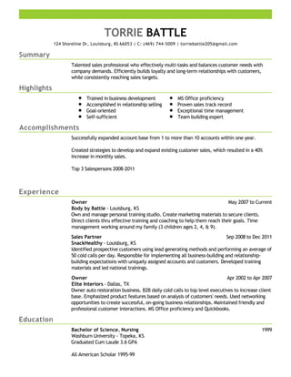 Summary
Highlights
Accomplishments
Experience
Education
TORRIE BATTLE
124 Shoreline Dr, Louisburg, KS 66053 | C: (469) 744-5009 | torriebattle205@gmail.com
Talented sales professional who effectively multi-tasks and balances customer needs with
company demands. Efficiently builds loyalty and long-term relationships with customers,
while consistently reaching sales targets.
Trained in business development
Accomplished in relationship selling
Goal-oriented
Self-sufficient
MS Office proficiency
Proven sales track record
Exceptional time management
Team building expert
Successfully expanded account base from 1 to more than 10 accounts within one year.
Created strategies to develop and expand existing customer sales, which resulted in a 40%
increase in monthly sales.
Top 3 Salespersons 2008-2011
May 2007 to CurrentOwner
Body by Battle - Louisburg, KS
Own and manage personal training studio. Create marketing materials to secure clients.
Direct clients thru effective training and coaching to help them reach their goals. Time
management working around my family (3 children ages 2, 4, & 9).
Sep 2008 to Dec 2011Sales Partner
SnackHealthy - Louisburg, KS
Identified prospective customers using lead generating methods and performing an average of
50 cold calls per day. Responsible for implementing all business-building and relationship-
building expectations with uniquely assigned accounts and customers. Developed training
materials and led national trainings.
Apr 2002 to Apr 2007Owner
Elite Interiors - Dallas, TX
Owner auto restoration business. B2B daily cold calls to top level executives to increase client
base. Emphasized product features based on analysis of customers' needs. Used networking
opportunities to create successful, on-going business relationships. Maintained friendly and
professional customer interactions. MS Office proficiency and Quickbooks.
1999Bachelor of Science, Nursing
Washburn University - Topeka, KS
Graduated Cum Laude 3.6 GPA
All American Scholar 1995-99
 