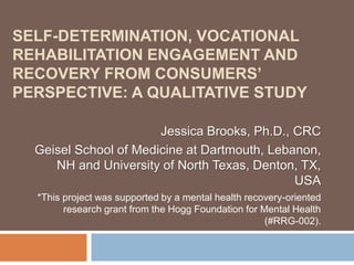 SELF-DETERMINATION, VOCATIONAL
REHABILITATION ENGAGEMENT AND
RECOVERY FROM CONSUMERS’
PERSPECTIVE: A QUALITATIVE STUDY
Jessica Brooks, Ph.D., CRC
Geisel School of Medicine at Dartmouth, Lebanon,
NH and University of North Texas, Denton, TX,
USA
*This project was supported by a mental health recovery-oriented
research grant from the Hogg Foundation for Mental Health
(#RRG-002).
 