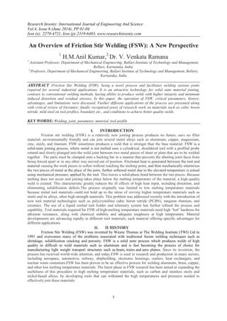 Research Inventy: International Journal of Engineering And Science
Vol.4, Issue 6 (June 2014), PP 01-04
Issn (e): 2278-4721, Issn (p):2319-6483, www.researchinventy.com
1
An Overview of Friction Stir Welding (FSW): A New Perspective
1
H.M.Anil Kumar,2
Dr. V. Venkata Ramana
1
Assistant Professor, Department of Mechanical Engineering, Ballari Institute of Technology and Management,
Bellary, Karnataka, India.
2
Professor, Department of Mechanical Engineering, Ballari Institute of Technology and Management, Bellary,
Karnataka, India
ABSTRACT :Friction Stir Welding (FSW), being a novel process and facilitates welding various joints
required for several industrial applications. It is an attractive technology for solid state material joining,
contrary to conventional welding methods, having ability to produce welds with higher integrity and minimum
induced distortion and residual stresses. In this paper, the operation of FSW, critical parameters, history,
advantages, and limitations were discussed. Further different applications of the process are presented along
with critical review of literature; finally recognized areas of research work on materials such as cubic boron
nitride, mild steel on tool profiles, boundary etc., and conditions to achieve better quality welds.
KEY WORDS: Welding, joint, parameter, material, tool profile
I. INTRODUCTION
Friction stir welding (FSW) is a relatively new joining process produces no fumes; uses no filler
material; environmentally friendly and can join several metal alloys such as aluminum, copper, magnesium,
zinc, steels, and titanium. FSW sometimes produces a weld that is stronger than the base material. FSW is a
solid-state joining process, where metal is not melted uses a cylindrical, shouldered tool with a profiled probe
rotated and slowly plunged into the weld joint between two metal pieces of sheet or plate that are to be welded
together . The parts must be clamped onto a backing bar in a manner that prevents the abutting joint faces from
being forced apart or in any other way moved out of position. Frictional heat is generated between the tool and
material causing the work pieces to soften without reaching the melting point, and then mechanically intermixes
the two pieces of metal at the place of the joint, further softened metal due to the elevated temperature is joined
using mechanical pressure, applied by the tool. This leaves a solid-phase bond between the two pieces. Because
melting does not occur and joining takes place below the melting temperature of the material, a high-quality
weld is created. This characteristic greatly reduces the ill effects of high heat input, including distortion, and
eliminating solidification defects.The process originally was limited to low melting temperature materials
because initial tool materials could not hold up to the stress of stirring higher temperature materials such as
steels and its alloys, other high-strength materials. This problem was addressed recently with the introduction of
new tool material technologies such as polycrystalline cubic boron nitride (PCBN), tungsten rhenium, and
ceramics. The use of a liquid cooled tool holder and telemetry system has further refined the process and
capability. Tool materials required for FSW of high-melting temperature materials need high “hot" hardness for
abrasion resistance, along with chemical stability and adequate toughness at high temperature. Material
developments are advancing rapidly in different tool materials, each material offering specific advantages for
different applications.
II. II HISTORY
Friction Stir Welding (FSW) was invented by Wayne Thomas at The Welding Institute (TWI) Ltd in
1991 and overcomes many of the problems associated with traditional fusion welding techniques such as
shrinkage, solidification cracking and porosity. FSW is a solid state process which produces welds of high
quality in difficult to weld materials such as aluminum and is fast becoming the process of choice for
manufacturing light weight transport structures such as boats, trains and aero planes. Since its invention, the
process has received world-wide attention, and today FSW is used in research and production in many sectors,
including aerospace, automotive, railway, shipbuilding, electronic housings, coolers, heat exchangers, and
nuclear waste containers.FSW has been proven to be an effective process for welding aluminum, brass, copper,
and other low melting temperature materials. The latest phase in FSW research has been aimed at expanding the
usefulness of this procedure in high melting temperature materials, such as carbon and stainless steels and
nickel-based alloys, by developing tools that can withstand the high temperatures and pressures needed to
effectively join these materials.
 