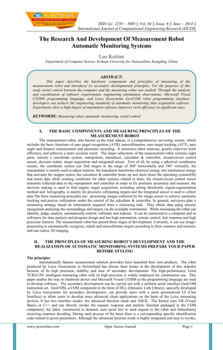 ISSN (e): 2250 – 3005 || Vol, 04 || Issue, 6 || June – 2014 ||
International Journal of Computational Engineering Research (IJCER)
www.ijceronline.com Open Access Journal Page 1
The Research And Development Of Measurement Robot
Automatic Monitoring Systems
Luo Kaitian
Department of Computer Science Sichuan University for Nationalities Kangding, China
I. THE BASIC COMPONENTS AND MEASURING PRINCIPLES OF THE
MEASUREMENT ROBOT
The measurement robot, also known as the total station, is a comprehensive surveying system, which
includes the basic functions of auto target recognition (ATR), autocollimation, auto target tracking (ATT), auto
angle and distance measurement and automatic recording. It minimizes labor intensity, greatly improves work
efficiency and achieves a more accurate result. The major subsystem of the measurement robot contains eight
parts, namely a coordinate system, manipulator, transducer, calculator & controller, closed-circuit control
sensor, decision maker, target acquisition and integrated sensor. First of all, by using a spherical coordinates
system, the coordinate system can find targets in the range of 360° horizontally and 180° vertically; the
manipulator is mainly used to adjust rotation; the transducer transforms electrical energy into mechanical energy
that activates the stepper motor; the calculator & controller boots up and shuts down the operating system(OS)
and stores data while creating conditions for other systems related to dock; the closed-circuit control sensor
transmits collected data to the manipulator and controller in order to fix positions accurately and measure; the
decision making is used to find targets; target acquisition, including setting thresholds, region-segmentation
method and heliography, is mainly for precisely collimating targets and the integrated sensor is used to collect
data.The basic measuring principles are: processing images collected by the image sensor to achieve automatic
tracking and precise collimation under the control of the calculator & controller. In general, surveyors plan a
measuring strategy based on information acquired from a measuring task. They obtain data using sensory
recognition analyzing the surroundings and targets via the available instruments. While measuring the robot can
identify, judge, analyze, automatically control, collimate and indicate. It can be connected to a computer and or
softwares for data analysis and program design and has high automation, remote control, fast response and high
precision features. The measurement robot has passed three stages of development. Currently, it can use image-
processing to automatically recognize, match and autocollimate targets according to their counters and textures,
and can realize 3D imaging.
II. THE PRINCIPLES OF MEASURING ROBOT’S DEVELOPMENT AND THE
REALIZATION OF AUTOMATIC MONITORING SYSTEMS PREPARE YOUR PAPER
BEFORE STYLING
The principles
Internationally famous measurement solution providers have launched their own products. The robot
produced by Leica Geosystems in Switzerland has always been leader in the development of this industry
because of its high precision, stability and ease of secondary development. The high-performance Leica
TCRA1201 intelligent measuring robot with its high precision is widely employed for construction use. This
paper studies the way its hardware device and Microsoft Visual C#2008 as the programming language are used
to develop software. The secondary development can be carried out with a uniform serial interface GeoCOM
instruction set. GeoCOM, a COM component in the form of DLL (Dynamic Link Library), specially developed
by Leica Geosystems for secondary development, can provide users with a more personalized UI (User
Interface) or allow users to develop more advanced client applications on the basis of the Leica measuring
devices. It has two interface modes: the advanced function mode and ASCII. The former uses VB (Visual
Basic) or C++ and can directly invoke the request, response and analytic function packaged in the COM
component; the latter, constructed to demand, uses serial line to send request to the robot and immediately
receiving response decoding. During each process of the latter there is a corresponding specific identification
code related to given parameters. Although the advanced function mode is highly integrated and easy to invoke,
ABSTRACT:
This paper describes the hardware components and principles of measuring of the
measurement robot and introduces its secondary developmental principles. For the purposes of this
study serial control between the computer and the measuring robot was studied. Through the analysis
and coordination of software requirements, engineering automation observations, Microsoft Visual
C#2008 programming language, and Leica Geosystems GeoCOM robot programming interface,
developers can achieve the engineering standards of automatic monitoring data acquisition software.
Experiments show a high degree of automation software improves work efficiency in significant ways.
KEYWORDS: Measuring robot; automatic monitoring; serial control
 