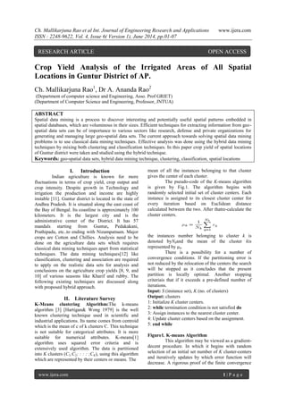 Ch. Mallikarjuna Rao et al Int. Journal of Engineering Research and Applications www.ijera.com
ISSN : 2248-9622, Vol. 4, Issue 6( Version 1), June 2014, pp.01-07
www.ijera.com 1 | P a g e
Crop Yield Analysis of the Irrigated Areas of All Spatial
Locations in Guntur District of AP.
Ch. Mallikarjuna Rao1
, Dr A. Ananda Rao2
(Department of computer science and Engineering, Asso. Prof GRIET)
(Department of Computer Science and Engineering, Professor, JNTUA)
ABSTRACT
Spatial data mining is a process to discover interesting and potentially useful spatial patterns embedded in
spatial databases, which are voluminous in their sizes. Efficient techniques for extracting information from geo-
spatial data sets can be of importance to various sectors like research, defense and private organizations for
generating and managing large geo-spatial data sets. The current approach towards solving spatial data mining
problems is to use classical data mining techniques. Effective analysis was done using the hybrid data mining
techniques by mixing both clustering and classification techniques. In this paper crop yield of spatial locations
of Guntur district were taken and studied using the hybrid technique.
Keywords: geo-spatial data sets, hybrid data mining technique, clustering, classification, spatial locations
I. Introduction
Indian agriculture is known for more
fluctuations in terms of crop yield, crop output and
crop intensity. Despite growth in Technology and
irrigation the production and income are highly
instable [11]. Guntur district is located in the state of
Andhra Pradesh. It is situated along the east coast of
the Bay of Bengal. Its coastline is approximately 100
kilometers. It is the largest city and is the
administrative center of the District. It has 57
mandals starting from Guntur, Pedakakani,
Prathipadu, etc..to ending with Nizampatnam. Major
crops are Cotton and Chillies. Analysis need to be
done on the agriculture data sets which requires
classical data mining techniques apart from statistical
techniques. The data mining techniques[12] like
classification, clustering and association are required
to apply on the realistic data sets for analysis and
conclusions on the agriculture crop yields [8, 9, and
10] of various seasons like Kharif and rubby. The
following existing techniques are discussed along
with proposed hybrid approach.
II. Literature Survey
K-Means clustering Algorithm:The k-means
algorithm [3] [Hartigan& Wong 1979] is the well
known clustering technique used in scientific and
industrial applications. Its name comes from centroid
which is the mean of c of k clusters C. This technique
is not suitable for categorical attributes. It is more
suitable for numerical attributes. K-means[1]
algorithm uses squared error criteria and is
extensively used algorithm. The data is partitioned
into K clusters (C1;C2; : : : ;CK), using this algorithm
which are represented by their centers or means. The
mean of all the instances belonging to that cluster
gives the center of each cluster.
The pseudo-code of the K-means algorithm
is given by Fig.1. The algorithm begins with
randomly selected initial set of cluster centers. Each
instance is assigned to its closest cluster center for
every iteration based on Euclidean distance
calculated between the two. After thatre-calculate the
cluster centers.
the instances number belonging to cluster k is
denoted byNkand the mean of the cluster kis
represented by µk.
There is a possibility for a number of
convergence conditions. If the partitioning error is
not reduced by the relocation of the centers the search
will be stopped as it concludes that the present
partition is locally optimal. Another stopping
criteriais that if it exceeds a pre-defined number of
iterations.
Input: S (instance set), K (no. of clusters)
Output: clusters
1: Initialize K cluster centers.
2: while termination condition is not satisfied do
3: Assign instances to the nearest cluster center.
4: Update cluster centers based on the assignment.
5: end while
Figure1. K-means Algorithm
This algorithm may be viewed as a gradient-
decent procedure. In which it begins with random
selection of an initial set number of K cluster-centers
and iteratively updates by which error function will
decrease. A rigorous proof of the finite convergence
RESEARCH ARTICLE OPEN ACCESS
 