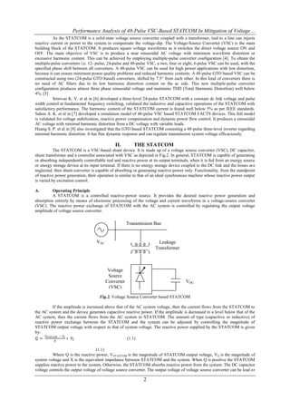 Performance Analysis of 48-Pulse VSC-Based STATCOM In Mitigation of Voltage…
           As the STATCOM is a solid-state voltage source converter coupled with a transformer, tied to a line can injects
reactive current or power to the system to compensate the voltage-dip. The Voltage-Source Converter (VSC) is the main
building block of the STATCOM. It produces square voltage waveforms as it switches the direct voltage source ON and
OFF. The main objective of VSC is to produce a near sinusoidal AC voltage with minimum waveform distortion or
excessive harmonic content. This can be achieved by employing multiple-pulse converter configuration [4]. To obtain the
multiple-pulse converters i.e. 12- pulse, 24-pulse and 48-pulse VSC, a two, four or eight, 6-pulse VSC can be used, with the
specified phase shift between all converters. A 48-pulse VSC can be used for high power applications with low distortion,
because it can ensure minimum power quality problems and reduced harmonic contents. A 48-pulse GTO based VSC can be
constructed using two (24-pulse GTO based) converters, shifted by 7.5° from each other. In this kind of converters there is
no need of AC filters due to its low harmonic distortion content on the ac side. This new multiple-pulse converter
configuration produces almost three phase sinusoidal voltage and maintains THD (Total Harmonic Distortion) well below
4%. [5]
           Srinivas K. V. et al in [6] developed a three-level 24-pulse STATCOM with a constant dc link voltage and pulse
width control at fundamental frequency switching, validated the inductive and capacitive operations of the STATCOM with
satisfactory performance. The harmonic content of the STATCOM current is found well below 5% as per IEEE standards.
Sahoo A. K. et al in [7] developed a simulation model of 48-pulse VSC based STATCOM FACTS devices. This full model
is validated for voltage stabilization, reactive power compensation and dynamic power flow control. It produces a sinusoidal
AC voltage with minimal harmonic distortion from a DC voltage with variable loads.
Huang S. P. et al in [8] also investigated that the GTO based STATCOM consisting a 48-pulse three-level inverter regarding
minimal harmonic distortion. It has fine dynamic response and can regulate transmission system voltage efficaciously.

                                             II.        THE STATCOM
           The STATCOM is a VSC-based shunt device. It is made up of a voltage source converter (VSC), DC capacitor,
shunt transformer and a controller associated with VSC as depicted in Fig.2. In general, STATCOM is capable of generating
or absorbing independently controllable real and reactive power at its output terminals, when it is fed from an energy source
or energy storage device at its input terminal. If there is no energy storage device coupled to the DC link and the losses are
neglected, then shunt converter is capable of absorbing or generating reactive power only. Functionality, from the standpoint
of reactive power generation, their operation is similar to that of an ideal synchronous machine whose reactive power output
is varied by excitation control.

A.        Operating Principle
          A STATCOM is a controlled reactive-power source. It provides the desired reactive power generation and
absorption entirely by means of electronic processing of the voltage and current waveforms in a voltage-source converter
(VSC). The reactive power exchange of STATCOM with the AC system is controlled by regulating the output voltage
amplitude of voltage source converter.

                                                     Transmission Bus


                                   VAC                                Leakage
                                                                    Transformer



                                          Voltage
                                          Source
                                         Converter                                    VDC
                                          (VSC)
                                     Fig.2. Voltage Source Converter based STATCOM

          If the amplitude is increased above that of the AC system voltage, then the current flows from the STATCOM to
the AC system and the device generates capacitive reactive power. If the amplitude is decreased to a level below that of the
AC system, then the current flows from the AC system to STATCOM. The amount of type (capacitive or inductive) of
reactive power exchange between the STATCOM and the system can be adjusted by controlling the magnitude of
STATCOM output voltage with respect to that of system voltage. The reactive power supplied by the STATCOM is given
by:
      𝑉       − 𝑉𝑆
 𝑄 = 𝑆𝑇𝐴𝑇𝐶𝑂𝑀       ∗ 𝑉𝑆                             (1.1)
           𝑋

                                   (1.1)
          Where Q is the reactive power, VSTATCOM is the magnitude of STATCOM output voltage, VS is the magnitude of
system voltage and X is the equivalent impedance between STATCOM and the system. When Q is positive the STATCOM
supplies reactive power to the system. Otherwise, the STATCOM absorbs reactive power from the system. The DC capacitor
voltage controls the output voltage of voltage source converter. The output voltage of voltage source converter can be lead or

                                                              2
 