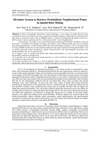 IOSR Journal of Computer Engineering (IOSRJCE)
ISSN: 2278-0661 Volume 4, Issue 6 (Sep.-Oct. 2012), PP 01-05
www.iosrjournals.org
www.iosrjournals.org 1 | P a g e
SD-miner System to Retrieve Probabilistic Neighborhood Points
in Spatial Data Mining
Asst. Prof. S. G. Kulkarni1
, Asst. Prof. Padma D2
, Mr. Manjunath R. H3
1,2,3
Department of Computer Science, Gogte Institute of Technology, Belgaum.
Abstract: In GIS or Geographic Information system technology, a vast volume of spatial data has been
accumulated, thereby incurring the necessity of spatial data mining techniques. Displaying and visualizing such
data items are important aspects. But no RDBMS software is loaded with displaying the spatial result over a
MAP overlay or answer spatial queries like “all the points within” certain Neighborhood.
In this project, we propose a new spatial data mining system named SD-Miner. SD-Miner consists of
three parts: A Graphical User Interface for inputs and outputs, a Data Mining Module that processes spatial
data mining functionalities, a Data Storage Model that stores and manages spatial as well as non-spatial data
by using a DBMS. In particular, the data mining module provides major spatial data mining functionalities such
as spatial clustering, spatial classification, spatial characterization, and spatio-temporal association rule
mining. SD-Miner has its own characteristics:
(1) It supports users to perform non-spatial data mining functionalities as well as spatial data mining
functionalities intuitively and effectively.
(2) It provides users with spatial data mining functions as a form of libraries, thereby making applications
conveniently use those functions.
(3) It inputs parameters for mining as a form of database tables to increase flexibility. Result shows that
significantly reduced and precise data items are displayed through the result of this technique.
I. Introduction
Due to the development of information technology, a vast volume of data is accumulated on many
fields. Since automated methods for filtering/analyzing the data and also explaining the results are required, a
variety of data mining techniques finding new knowledge by discovering hidden rules from vast amount of data
are developed. In the field of geography, due to the development of technology for remote sensing, monitoring,
geographical information systems, and global positioning systems, a vast volume of spatial data is accumulated.
Also, there have been many studies of discovering meaningful knowledge from the spatial data. Since the spatial
data has its own characteristics different from the non-spatial data, direct using of general data mining
techniques incurs many difficulties. So there have been many studies of spatial data mining techniques
considering the characteristics of the spatial data. However, commercial tools for spatial data mining have not
been provided. Currently, many commercial data mining tools are available, but these tools not support the
spatial data mining functionalities. Also, while some academic spatial data mining tools such as Geo-Miner are
available, there are almost no commercial spatial data mining tools. So, for easy using of spatial data mining for
real spatial data applications, developments of spatial data mining tools are needed. In this paper, author
proposes a new spatial data mining system named SD-Miner. SD-Miner supports four important spatial data
mining functionalities: spatial clustering, spatial classification, spatial characterization, and spatio-temporal
association rule mining. We first analyze characteristics of previous spatial data mining techniques and suggest
techniques to improve their efficiency in developing SD-Miner [1].
II. Motivation
Spatial data mining that is, discovery of interesting, implicit knowledge in spatial databases is a highly
demanding field because very large amount of spatial data have been collected in various applications, ranging
from remote sensing, to Geographical Information Systems (GIS), computer cartography, environmental
assessment and planning etc. Spatial data has its own characteristic different from non spatial data. Direct use of
general data mining techniques incur many difficulties, so we need a spatial data mining tool for easy using of
spatial data, for spatial data application, which can be easily done by SD-miner. The SD-miner supports four
important spatial data mining functionalities as spatial clustering, spatial classification, spatial characterization
and spatial temporal association rule mining [1].
 