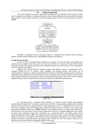 SD-miner System to Retrieve Probabilistic Neighborhood Points in Spatial Data Mining
www.iosrjournals.org 2 | P a g e
III. Proposed Approach
This work attempts to develop a spatial data mining system, the SD-miner which consists of three
parts: A graphical user interface for inputs and outputs, a data mining module that processes spatial data mining
functionalities, a data storage model that stores and manages spatial as well as non spatial data by using a
DBMS.
Fig 1: Architecture of SD-Miner
SD-Miner is composed of three main parts (Figure 1): Graphical User Interface (GUI), SD-Miner
Module, and Data Storage Module (also, called DBMS management module) [1].
Graphical User Interface
A GUI is a type of computer human interface on a computer. It solves the blank screen problem that
confronted early computer users. These early users sat down in front of a computer and faced a blank screen,
with only a prompt. The computer gave the user no indication what the user was to do next. GUI is an attempt to
solve this blank screen problem.
Graphical user interface (GUI), a computer program that enables a person to communicate with a
computer through the use of symbols, visual metaphors, and pointing devices. Best known for its
implementation in Apple Inc.’s Macintosh and Microsoft Corporation’s Windows operating system, the GUI has
replaced the arcane and difficult textual interfaces of earlier computing with a relatively intuitive system that has
made computer operation not only easier to learn but more pleasant and natural. The GUI is now the standard
computer interface, and its components have themselves become unmistakable cultural artifacts.
Snap1- GUI
At a conceptual level, a computer human interface is a means by which “people and computers
communicate with each other". In computer science terms, the GUI is a visual operating display that the monitor
presents on the monitor to the computer operator. More specifically, a GUI is a specification for the look and
feel of the computer system. GUI usually have common characteristic such as windows, icons, menus, and
push-buttons (WIMP). Collectively, WIMP (Windows, Icons, Mouse, Pointer) are pictures that bring forth a
certain action or an action space. The user issues commands via the GUI to computer applications. GUI usually
has three major components. These three components are: a windowing system, an imaging model, and an
application program interface (API). The windowing system builds the windows, menus, and dialog boxes that
appear on the screen. The imaging model defines the fonts and graphics that appear on the screen. WIMP is
products of both the windowing system and imaging model. Finally, the API is the means in which the user
specifies how and what windows and graphics appear on the screen.
 