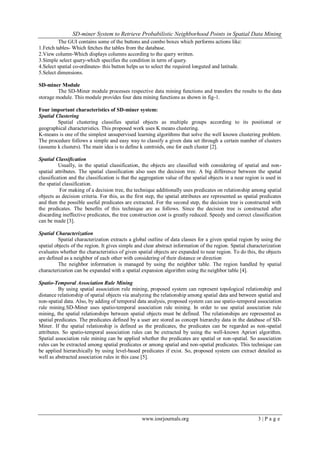 SD-miner System to Retrieve Probabilistic Neighborhood Points in Spatial Data Mining
www.iosrjournals.org 3 | P a g e
The GUI contains some of the buttons and combo boxes which performs actions like:
1.Fetch tables- Which fetches the tables from the database.
2.View column-Which displays columns according to the query written.
3.Simple select query-which specifies the condition in term of query.
4.Select spatial co-ordinates- this button helps us to select the required longuted and latitude.
5.Select dimensions.
SD-miner Module
The SD-Miner module processes respective data mining functions and transfers the results to the data
storage module. This module provides four data mining functions as shown in fig-1.
Four important characteristics of SD-miner system:
Spatial Clustering
Spatial clustering classifies spatial objects as multiple groups according to its positional or
geographical characteristics. This proposed work uses K means clustering.
K-means is one of the simplest unsupervised learning algorithms that solve the well known clustering problem.
The procedure follows a simple and easy way to classify a given data set through a certain number of clusters
(assume k clusters). The main idea is to define k centroids, one for each cluster [2].
Spatial Classification
Usually, in the spatial classification, the objects are classified with considering of spatial and non-
spatial attributes. The spatial classification also uses the decision tree. A big difference between the spatial
classification and the classification is that the aggregation value of the spatial objects in a near region is used in
the spatial classification.
For making of a decision tree, the technique additionally uses predicates on relationship among spatial
objects as decision criteria. For this, as the first step, the spatial attributes are represented as spatial predicates
and then the possible useful predicates are extracted. For the second step, the decision tree is constructed with
the predicates. The benefits of this technique are as follows. Since the decision tree is constructed after
discarding ineffective predicates, the tree construction cost is greatly reduced. Speedy and correct classification
can be made [3].
Spatial Characterization
Spatial characterization extracts a global outline of data classes for a given spatial region by using the
spatial objects of the region. It gives simple and clear abstract information of the region. Spatial characterization
evaluates whether the characteristics of given spatial objects are expanded to near region. To do this, the objects
are defined as a neighbor of each other with considering of their distance or direction
The neighbor information is managed by using the neighbor table. The region handled by spatial
characterization can be expanded with a spatial expansion algorithm using the neighbor table [4].
Spatio-Temporal Association Rule Mining
By using spatial association rule mining, proposed system can represent topological relationship and
distance relationship of spatial objects via analyzing the relationship among spatial data and between spatial and
non-spatial data. Also, by adding of temporal data analysis, proposed system can use spatio-temporal association
rule mining.SD-Miner uses spatio-temporal association rule mining. In order to use spatial association rule
mining, the spatial relationships between spatial objects must be defined. The relationships are represented as
spatial predicates. The predicates defined by a user are stored as concept hierarchy data in the database of SD-
Miner. If the spatial relationship is defined as the predicates, the predicates can be regarded as non-spatial
attributes. So spatio-temporal association rules can be extracted by using the well-known Apriori algorithm.
Spatial association rule mining can be applied whether the predicates are spatial or non-spatial. So association
rules can be extracted among spatial predicates or among spatial and non-spatial predicates. This technique can
be applied hierarchically by using level-based predicates if exist. So, proposed system can extract detailed as
well as abstracted association rules in this case [5].
 