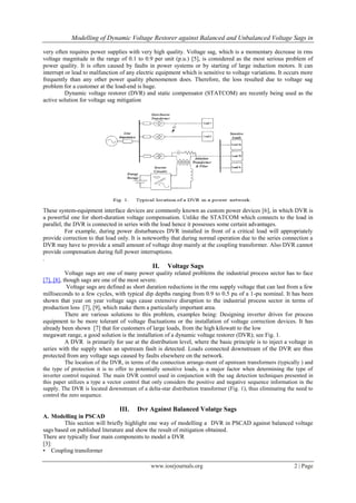 Modelling of Dynamic Voltage Restorer against Balanced and Unbalanced Voltage Sags in

very often requires power supplies with very high quality. Voltage sag, which is a momentary decrease in rms
voltage magnitude in the range of 0.1 to 0.9 per unit (p.u.) [5], is considered as the most serious problem of
power quality. It is often caused by faults in power systems or by starting of large induction motors. It can
interrupt or lead to malfunction of any electric equipment which is sensitive to voltage variations. It occurs more
frequently than any other power quality phenomenon does. Therefore, the loss resulted due to voltage sag
problem for a customer at the load-end is huge.
          Dynamic voltage restorer (DVR) and static compensator (STATCOM) are recently being used as the
active solution for voltage sag mitigation




These system-equipment interface devices are commonly known as custom power devices [6], in which DVR is
a powerful one for short-duration voltage compensation. Unlike the STATCOM which connects to the load in
parallel, the DVR is connected in series with the load hence it possesses some certain advantages.
          For example, during power disturbances DVR installed in front of a critical load will appropriately
provide correction to that load only. It is noteworthy that during normal operation due to the series connection a
DVR may have to provide a small amount of voltage drop mainly at the coupling transformer. Also DVR cannot
provide compensation during full power interruptions.
.
                                               II.   Voltage Sags
           Voltage sags are one of many power quality related problems the industrial process sector has to face
[7], [8], though sags are one of the most severe.
           Voltage sags are defined as short duration reductions in the rms supply voltage that can last from a few
milliseconds to a few cycles, with typical dip depths ranging from 0.9 to 0.5 pu of a 1-pu nominal. It has been
shown that year on year voltage sags cause extensive disruption to the industrial process sector in terms of
production loss [7], [9], which make them a particularly important area.
           There are various solutions to this problem, examples being: Designing inverter drives for process
equipment to be more tolerant of voltage fluctuations or the installation of voltage correction devices. It has
already been shown [7] that for customers of large loads, from the high kilowatt to the low
megawatt range, a good solution is the installation of a dynamic voltage restorer (DVR); see Fig. 1.
           A DVR is primarily for use at the distribution level, where the basic principle is to inject a voltage in
series with the supply when an upstream fault is detected. Loads connected downstream of the DVR are thus
protected from any voltage sags caused by faults elsewhere on the network.
           The location of the DVR, in terms of the connection arrange-ment of upstream transformers (typically ) and
the type of protection it is to offer to potentially sensitive loads, is a major factor when determining the type of
inverter control required. The main DVR control used in conjunction with the sag detection techniques presented in
this paper utilizes a type a vector control that only considers the positive and negative sequence information in the
supply. The DVR is located downstream of a delta-star distribution transformer (Fig. 1), thus eliminating the need to
control the zero sequence.

                                 III.   Dvr Against Balanced Volatge Sags
A. Modelling in PSCAD
         This section will briefly highlight one way of modelling a DVR in PSCAD against balanced voltage
sags based on published literature and show the result of mitigation obtained.
There are typically four main components to model a DVR
[3]:
• Coupling transformer

                                              www.iosrjournals.org                                          2 | Page
 