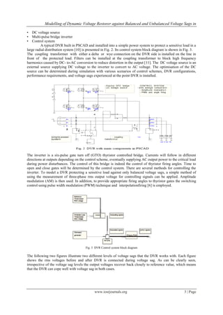 Modelling of Dynamic Voltage Restorer against Balanced and Unbalanced Voltage Sags in

•   DC voltage source
•   Multi-pulse bridge inverter
•   Control system
         A typical DVR built in PSCAD and installed into a simple power system to protect a sensitive load in a
large radial distribution system [10] is presented in Fig. 2. Its control system block diagram is shown in Fig. 3.
The coupling transformer with either a delta or wye connection on the DVR side is installed on the line in
front of the protected load. Filters can be installed at the coupling transformer to block high frequency
harmonics caused by DC- to-AC conversion to reduce distortion in the output [11]. The DC voltage source is an
external source supplying DC voltage to the inverter to convert to AC voltage. The optimisation of the DC
source can be determined during simulation with various scenarios of control schemes, DVR configurations,
performance requirements, and voltage sags experienced at the point DVR is installed.




The inverter is a six-pulse gate turn off (GTO) thyristor controlled bridge. Currents will follow in different
directions at outputs depending on the control scheme, eventually supplying AC output power to the critical load
during power disturbances. The control of this bridge is indeed the control of thyristor firing angles. Time to
open and close gates will be determined by the control system. There are several methods for controlling the
inverter. To model a DVR protecting a sensitive load against only balanced voltage sags, a simple method of
using the measurement of three-phase rms output voltage for controlling signals can be applied. Amplitude
modulation (AM) is then used. In addition, to provide appropriate firing angles to thyristor gates the switching
control using pulse width modulation (PWM) technique and interpolationfiring [6] is employed.




                                       Fig. 3 DVR Control system block diagram

The following two figures illustrate two different levels of voltage sags that the DVR works with. Each figure
shows the rms voltages before and after DVR is connected during voltage sag. As can be clearly seen,
irrespective of the voltage sag levels the output voltages recover back closely to reference value, which means
that the DVR can cope well with voltage sag in both cases.




                                             www.iosrjournals.org                                         3 | Page
 