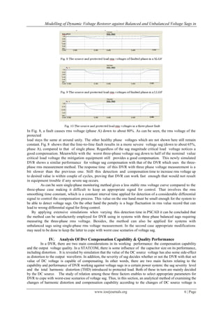 Modelling of Dynamic Voltage Restorer against Balanced and Unbalanced Voltage Sags in




In Fig. 8, a fault causes rms voltage (phase A) down to about 80%. As can be seen, the rms voltage of the
protected
load stays the same at around unity. The other healthy phase voltages which are not shown here still remain
constant. Fig. 8 shows that the line-to-line fault results in a more severe voltage sag (down to about 65%,
phase A), compared to that of single phase. Regardless of the sag magnitude critical load voltage notices a
good compensation. Meanwhile with the worst three-phase voltage sag down to half of the nominal value
critical load voltage the mitigation equipment still provides a good compensation. This newly simulated
DVR shows a similar performance for voltage sag compensation with that of the DVR which uses the three-
phase rms measurement method. The response time of this DVR with three phase voltage measurement is a
bit slower than the previous one. Still this detection and compensation time to increase rms voltage up
to desired value is within couple of cycles, proving that DVR can work fast enough that would not result
in equipment trouble if any severe sag occurs.
          As can be seen single-phase monitoring method gives a less stable rms voltage curve compared to the
three-phase case making it difficult to keep an appropriate signal for control. That involves the rms
smoothing time constant, which is a constant interval time applied for detection of a considerable differential
signal to control the compensation process. This value on the one hand must be small enough for the system to
be able to detect voltage sags. On the other hand the penalty is a huge fluctuation in rms value record that can
lead to wrong differential signal for firing control.
   By applying extensive simulations when varying this detection time in PSCAD it can be concluded that
the method can be satisfactorily employed for DVR using in systems with three phase balanced sags requiring
measuring the three-phase rms voltage. Besides, the method can also be applied for systems with
unbalanced sags using single-phase rms voltage measurement. In the second case appropriate modifications
may need to be done to keep the latter to cope with worst case scenarios of voltage sag.

               IV.    Analysis Of Dvr Compensation Capability & Quality Performance
          In a DVR, there are two main considerations in its working performance: the compensation capability
and the output voltage quality. In a STATCOM, there is some influence of the capacitor size on its performance,
including distortion . It is revealed by simulation that the value of the DC source voltage has also some side-effect
as distortion to the output waveform. In addition, the severity of sag decides whether or not the DVR with that set
value of DC voltage is capable of compensating. In other words, there are two main factors relating to the
capability and performance of DVR working against voltage sags in a certain power system: the sag severity level
and the total harmonic distortion (THD) introduced to protected load. Both of these in turn are mainly decided
by the DC source. The study of relation among these three factors enables to select appropriate parameters for
DVR to cope with worst-case scenarios of voltage sag. Thus, in this section, an analytical method of examining the
changes of harmonic distortion and compensation capability according to the changes of DC source voltage is

                                              www.iosrjournals.org                                          6 | Page
 