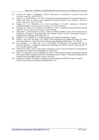 Behaviour of Bamboo Leaf Ash Blended Cement Concrete in Sulphates Environment
International organization of Scientific Research 8 | P a g e
[3] Almesfer, N., Haigh, C., andIngham, J. (2012). Waste paint as an admixture in concrete. Cement and
Concrete Composites, 34(5), 627-633.
[4] Ismail, Z. Z., andAl-Hashmi, E. A. (2011). Assessing the recycling potential of industrial wastewater to
replace fresh water in concrete mixes: application of polyvinyl acetate resin wastewater. Journal of
Cleaner Production, 19(2–3), 197-203.
[5] Juenger, M. C. G., Winnefeld, F., J.L. Provis and Ideker, J. H. (2011). Advances in alternative
cementitious binders. Cement and Concrete Research. 41(12), 1232-1243.
[6] Schneider, M., Romer, M., Tschudin, M. and Bolio, H. (2011). Sustainable cement production--present
and future. Cement and Concrete Research. 41(7), 642-650.
[7] Akaninyene A. and Olusola K.O, (2012), “Effect of Different Sulphate Types and Concentrations on
Compressive Strength of Periwinkle Shell Ash Blended Cement Concrete” International Journal of
Engineering & Technology IJET-IJENS Vol: 12
[8] Malhotra, V. M., & Mehta, P. K. (2004).Pozzolanic and Cementitious Materials. London:
[9] Prasad, J., Jain, D.K. and Ahuja, A.K. (2006) “Factors Influencing the Sulphate Resistance of Cement
Concrete and Mortar”, Asian Journal of Civil Engineering (Building and Housing), 7 (3), 259-268.
[10] B.A. Alabadan, C. F. Njoku and M. O. Yusuf (2006) “The Potentials of Groundnut Shell Ash as
Concrete Admixture”. Agricultural Engineering International: the CIGR E journal. Manuscript BC 05
012, Vol.VIII. February, 2006.
[11] ASTM C191 (1992). Test for Time Setting of Hydraulic Cement. America Standard of Testing Material
International 1916 Race Street, Philadelphia, Pa 19103, USA
[12] Buari T.A, Ademola S.A and Ayegbokiki S.T (2013) ”Characteristics Strength of groundnut shell ash
(GSA) and Ordinary Portland cement (OPC) blended Concrete in Nigeria”, International Organization of
Scientific Research (IOSR) Volume 3, Issue 7, july-2013.
[13] Kamang et’al, (2001), The Effects of Chemicals on the Properties of OPC/PFA Concrete. Nigerian
Journal of construction Technology and Management 4 (1).
 