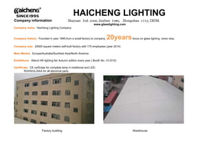 Company information Shayuan Ind.zone,Guzhen town, Zhongshan city,CHINA
www glasslighting com
HAICHENG LIGHTING
www.glasslighting.com
Company name: Haicheng Lighting Company
Company history: Founded in year 1995,from a small factory to company, 20yearsfocus on glass lighting, never stop.
Company size: 20000 square meters self-built factory with 170 employees (year 2014)
Main Market: Europe/Australia/Southest Asia/North America
E hibiti Att d HK li hti f i A t diti ( B th N 1C D10)Exhibitions: Attend HK lighting fair Autumn edition every year ( Booth No.:1C-D10)
Certificate: CE cerficitae for complete lamp in traditional and LED.
ROHS/UL/SAA for all electrical parts.
F t b ildi W hFactory building Warehouse
 