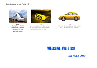 How to come to our Factory ?
Show our address to TAXI driver GPS to: Haizhou Junior High school
CAR
Guangzhou - Xiaolan
CRH TAXI
Show our address to TAXI driver GPS to: Haizhou Junior High school
Or let TAXI driver answer phone Or Haizhou Police station
I will explain how to come
Guangzhou Xiaolan
Guangzhou - Guzhen
Our driver will pick
you up at station
 