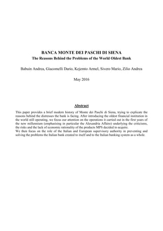 BANCA MONTE DEI PASCHI DI SIENA
The Reasons Behind the Problems of the World Oldest Bank
Babuin Andrea, Giacomelli Dario, Kejemto Armel, Sivero Mario, Zilio Andrea
May 2016
Abstract
This paper provides a brief modern history of Monte dei Paschi di Siena, trying to explicate the
reasons behind the distresses the bank is facing. After introducing the oldest financial institution in
the world still operating, we focus our attention on the operations it carried out in the first years of
the new millennium (emphasising in particular the Alexandria Affaire) underlying the criticisms,
the risks and the lack of economic rationality of the products MPS decided to acquire.
We then focus on the role of the Italian and European supervisory authority in preventing and
solving the problems the Italian bank created to itself and to the Italian banking system as a whole.
 
