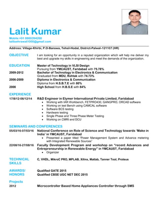 Lalit Kumar
Mobile:+91 8860394268
lalitsehrawat1000@gmail.com
Address: Village-Khirbi, P.O-Banswa, Tehsil-Hodal, District-Palwal–121107 (HR)
OBJECTIVE I am looking for an opportunity in a reputed organization which will help me deliver my
best and upgrade my skills in engineering and meet the demands of the organization.
EDUCATION Master of Technology in VLSI Design
Pursuing from YMCAUST, Faridabad with 75.78%
2009-2012 Bachelor of Technology in Electronics & Communication
Graduated from MDU, Rohtak with 74.73%
2006-2009 Diploma in Electronics & Communication
Diploma from H.S.B.T.E with 80%
2006 High School from H.B.S.E with 84%
EXPERIENCE
17/8/12-06/12/14 R&D Engineer in Elymer International Private Limited, Faridabad
 Working with IAR Workbench, FETPRO430, GANGPRO, ORCAD software
 Working on test Bench using CAMCAL software
 Software BCS testing
 Hardware testing
 Single Phase and Three Phase Meter Testing
 Working on CMRI and DCU
SEMINARS AND CONFERENCES
05/03/16-07/03/16 National Conference on Role of Science and Technology towards „Make in
India‟ in YMCAUST, Faridabad
 Presented a paper titled “Power Management System and Advance metering
with Integrated Renewable Sources”
22/08/16-27/08/16 Faculty Development Program and workshop on “recent Advances and
Entrepreneurship in Renewable Energy” in YMCAUST, Faridabad
 Organizer
TECHNICAL C, VHDL, MikroC PRO, MPLAB, Xilinx, Matlab, Tanner Tool, Proteus
SKILLS
AWARDS/ Qualified GATE 2015
HONORS Qualified CBSE UGC NET DEC 2015
Projects
2012 Microcontroller Based Home Appliances Controller through SMS
 