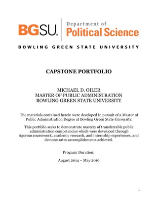 1
CAPSTONE PORTFOLIO
MICHAEL D. OILER
MASTER OF PUBLIC ADMINISTRATION
BOWLING GREEN STATE UNIVERSITY
The materials contained herein were developed in pursuit of a Master of
Public Administration Degree at Bowling Green State University.
This portfolio seeks to demonstrate mastery of transferrable public
administration competencies which were developed through
rigorouscoursework, academic research, and internship experiences, and
demonstrates accomplishments achieved.
Program Duration:
August 2014 – May 2016
 
