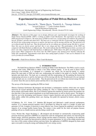 Research Inventy: International Journal of Engineering And Science
Vol.4, Issue 7 (July 2014), PP 01-05
Issn (e): 2278-4721, Issn (p):2319-6483, www.researchinventy.com
1
Experimental Investigation of Pedal Driven Hacksaw
1
Sreejith K., 2
Aravind K., 3
Danie Davis, 4
Farish K.A., 5
George Johnson
1
Assistant Professor, 2,3,4,5
Under Graduate Students
Dept.Of Mechanical Engineering,
Jyothi Engineering College, Cheruthuruthy, Thrissur, Kerala-679 531, India.
Abstract :- The objective of this paper was to design, fabricate and experimentally investigate the working of
Pedal Driven Hacksaw(PDH). PDH is working on Slider Crank Mechanism. The experiment was done using
PDH and plywood workpieces. The main parts of PDH are hack saw, reciprocating rod welded to the pedal of a
bicycle, flywheel, sprocket and chain drive. The hack saw is connected with the reciprocating rod. By pedaling
the bicycle the reciprocating rod moves to and fro, the hack saw will be moving with the rod. The plywood to be
cut is placed under the hack saw. Thus the plywood can be cut without any external energy like fuel or current.
Since this uses no electric power and fuel, this is very cheap and best. The performance of the PDH was
compared with Hand Hacksaw at different rpm. The results indicate that the PDH had given better, accurate and
faster cuts when compared with hand hacksaw at different rpm. PDH reduces the effort of cutting plywood to a
great extent. When compared to the Power Saw the PDH requires only manual power thereby reducing the
utility bill considerably. Experimental result shows that cutting depth of about 17 mm can be obtained in one
cycle of strokes for around100rpm.
Keywords: - Pedal Driven Hacksaw, Slider Crank Mechanism.
I. INTRODUCTION
The Pedal Driven Hacksaw (PDH) is working on Slider Crank Mechanism. The PDH is used to cut ply
wood in small scales. PDH helps to obtain a less effort uniform cutting. It can be used in places where
electricity is not available. It is designed as a portable one which can be used for cutting in various
places.The main parts of PDH are hack saw, reciprocating rod welded to the pedal of a bicycle, flywheel,
sprocket and chain drive. The hack saw is connected with the reciprocating rod. By pedaling the bicycle the
reciprocating rod moves to and fro, the hack saw will be moving with the rod. The plywood to be cut is placed
under the hack saw on a work piece holder. Thus the plywood can be cut without any external energy like fuel
or current. Since this uses no electric power and fuel, this is very cheap and best.
The surveys of the literature regarding the PDH are listed:
Dharwa Chaitanya Kirtikumar [1] designed and developed a multipurpose machine which does not require
electricity for several operations like cutting, grinding etc. This is a human powered machine runs on chain
drives mainly with human efforts. But if you wanted to operate this machine by electric power this machine can
also does that. It has some special attachment so use both human power as well as electric power. The design is
ideal for use in the developing world because it doesn’t require electricity and can be built using metal base,
chain, pulley ,rubber belt, grinding wheel, saw, bearing, foot pedal (for operated by human) ,electric motor,
chain socket.
S.G.Bahaley, Dr. A.U. Awate, S.V. Saharkar [2] designed and fabricated a pedal powered multipurpose
machine. It is a human powered machine wich is developed for lifting the water to a height 10 meter and
generates 14 Volt, 4 ampere of electricity in most effective way. Power required for pedaling is well below the
capacity of an average healthy human being. The system is also useful for the work out purpose because
pedaling will act as a health exercise and also doing a useful work.
Linxu, Weinan Bai, Jingyu Ru,Qiang Li [3] designed and developed an automatically reciprocating pedal
powered electricity generator (ARPPEG) in conjunction with the management and control over harvesting the
kinetic energy, electricity generation, electric storage and the output of electricity. According to the operation
testing results, this system has been proved to effective in power generation. In view of the simple structure and
low costs of this system without territory and time limits, the application of ARPPEG designed by them could
open a new path to saving the energy and helping build a new energy society.
 