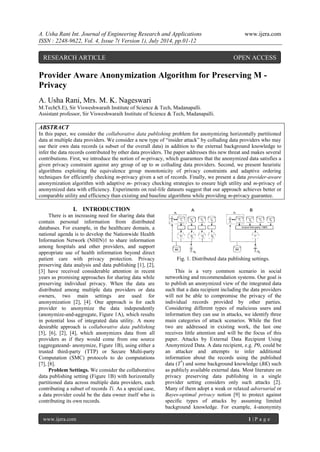 A. Usha Rani Int. Journal of Engineering Research and Applications www.ijera.com
ISSN : 2248-9622, Vol. 4, Issue 7( Version 1), July 2014, pp.01-12
www.ijera.com 1 | P a g e
Provider Aware Anonymization Algorithm for Preserving M -
Privacy
A. Usha Rani, Mrs. M. K. Nageswari
M.Tech(S.E), Sir Visweshwaraih Institute of Science & Tech, Madanapalli.
Assistant professor, Sir Visweshwaraih Institute of Science & Tech, Madanapalli.
ABSTRACT
In this paper, we consider the collaborative data publishing problem for anonymizing horizontally partitioned
data at multiple data providers. We consider a new type of “insider attack” by colluding data providers who may
use their own data records (a subset of the overall data) in addition to the external background knowledge to
infer the data records contributed by other data providers. The paper addresses this new threat and makes several
contributions. First, we introduce the notion of m-privacy, which guarantees that the anonymized data satisfies a
given privacy constraint against any group of up to m colluding data providers. Second, we present heuristic
algorithms exploiting the equivalence group monotonicity of privacy constraints and adaptive ordering
techniques for efficiently checking m-privacy given a set of records. Finally, we present a data provider-aware
anonymization algorithm with adaptive m- privacy checking strategies to ensure high utility and m-privacy of
anonymized data with efficiency. Experiments on real-life datasets suggest that our approach achieves better or
comparable utility and efficiency than existing and baseline algorithms while providing m-privacy guarantee.
I. INTRODUCTION
There is an increasing need for sharing data that
contain personal information from distributed
databases. For example, in the healthcare domain, a
national agenda is to develop the Nationwide Health
Information Network (NHIN)1 to share information
among hospitals and other providers, and support
appropriate use of health information beyond direct
patient care with privacy protection. Privacy
preserving data analysis and data publishing [1], [2],
[3] have received considerable attention in recent
years as promising approaches for sharing data while
preserving individual privacy. When the data are
distributed among multiple data providers or data
owners, two main settings are used for
anonymization [2], [4]. One approach is for each
provider to anonymize the data independently
(anonymize-and-aggregate, Figure 1A), which results
in potential loss of integrated data utility. A more
desirable approach is collaborative data publishing
[5], [6], [2], [4], which anonymizes data from all
providers as if they would come from one source
(aggregateand- anonymize, Figure 1B), using either a
trusted third-party (TTP) or Secure Multi-party
Computation (SMC) protocols to do computations
[7], [8].
Problem Settings. We consider the collaborative
data publishing setting (Figure 1B) with horizontally
partitioned data across multiple data providers, each
contributing a subset of records Ti. As a special case,
a data provider could be the data owner itself who is
contributing its own records.
Fig. 1. Distributed data publishing settings.
This is a very common scenario in social
networking and recommendation systems. Our goal is
to publish an anonymized view of the integrated data
such that a data recipient including the data providers
will not be able to compromise the privacy of the
individual records provided by other parties.
Considering different types of malicious users and
information they can use in attacks, we identify three
main categories of attack scenarios. While the first
two are addressed in existing work, the last one
receives little attention and will be the focus of this
paper. Attacks by External Data Recipient Using
Anonymized Data. A data recipient, e.g. P0, could be
an attacker and attempts to infer additional
information about the records using the published
data (T*
) and some background knowledge (BK) such
as publicly available external data. Most literature on
privacy preserving data publishing in a single
provider setting considers only such attacks [2].
Many of them adopt a weak or relaxed adversarial or
Bayes-optimal privacy notion [9] to protect against
specific types of attacks by assuming limited
background knowledge. For example, k-anonymity
RESEARCH ARTICLE OPEN ACCESS
 