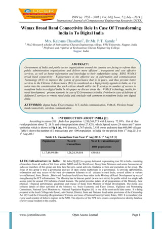 ISSN (e): 2250 – 3005 || Vol, 04 || Issue, 7 || July – 2014 ||
International Journal of Computational Engineering Research (IJCER)
www.ijceronline.com Open Access Journal Page 1
Wimax Broad Band Connectivity Role In Case Of Transforming
India in To Digital India
Mrs. Kalpana Chaudhari1
, Dr.Mr. P.T. Karule 2
1
Ph.D Research scholar of Yeshwantrao Chavan Engineering college, RTM University, Nagpur, India
2
Professor and registrar at Yeshwantrao Chavan Engineering College,
Nagpur, India
I. INTRODUCTION ABOUT INDIA [2]:
According to censes 2011 ,India has population 1,210,569,573 with Literacy 72.99% . Out of that
rural population about 72 .18 % and urban population about 27.82%. which Spread across 28 states and 7 union
territories which is shown in Fig 1 (a), 640 districts, 5,767 tehsils, 7,933 towns and more than 600,000 villages
.Table 1 shows the number of E transactions per 1000 population in India for the period from 1st
Aug 2012 to
1st
Aug 2013
Table 1 E. transactions from Year 1st
Aug 2012- 1st
Aug 13 [1]
1.1 EG Infrastructure in India: EG India[3][4][5] is a group dedicated to promoting true EG in India, consisting
of members from all walks of life from within INDIA and the World over. Many State Ministers and senior bureaucrats of
India are members of this group and they have lawyers, social activists, freelance writers and journalists in the group. The
focus of this group is true e-governance and use of open source technology in e-governance. To provide opportunities,
information and easy access of the rural development Schemes to all citizens in rural India, several efforts at various
levels(National, State, District , Block and Panchayat level) have been taken in the Ministry of Rural Development by way of
strengthening the ICT infrastructure. The Ministry has its Internet portal (www.rural.nic.in) for public which is a single web
access point for around 150 websites of rural domain. The portal provides details of all programmes of the Ministry, their
physical / financial performance, guidelines and release of funds from Ministry of Rural Development. The portal also
contains details of other activities of the Ministry viz. Socio Economic and Caste Census, Vigilance and Monitoring
Committees, National Level Monitors etc. National Population Register [6] is one of the most useful data center. It is being
prepared at the local (Village/sub-Town), sub-District, District, State and National level under provisions of the Citizenship
Act 1955 and the Citizenship (Registration of Citizens and issue of National Identity Cards) Rules, 2003. It is mandatory for
every usual resident of India to register in the NPR. The objective of the NPR is to create a comprehensive identity database
of every usual resident in the country.
Population No of E
transactions
No of E transactions per
1000 populations
1,17,49,99,444 1,28,24,39,054 43648.6
ABSTRACT:
Government of India and public sector organizations around the country are facing to reform their
public administration organizations and deliver more efficient , transparent and cost effective
services, as well as better information and knowledge to their stakeholders using BSNL WiMAX
broad band connectivity . E-governance is the effective use of Information and communication
Technology (ICT) to improve the system of governance that is in place, and thus provide better
services to the Citizens. E-Governance (EG) is considered as a high priority agenda in India, as it is
taken into the consideration that each citizen should utilize the E services in number of sectors to
transform India in to digital India In this paper we discuss about the WiMAX technology, media for
rural development, present scenario in case of E.Governance in India. Problem in case of delivery of
different E services to remote rural India and conclude with comment to transform India into digital
India.
KEYWORDS: digital India, E Governance, ICT, mobile communication, WiMAX, Wireless broad
band connectivity, wireless communication
 